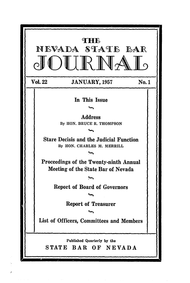 handle is hein.barjournals/intalia0022 and id is 1 raw text is: THE
HNEVADA STATE LAIR
(J(DUEUAL
Vol. 22        JANUARY, 1957            No. 1
In This Issue
Address
By HON. BRUCE R. THOMPSON
Stare Decisis and the Judicial Function
By HON. CHARLES M. MERRILL
Proceedings of the Twenty-ninth Annual
Meeting of the State Bar of Nevada
Report of Board of Governors
Report of Treasurer
List of Officers, Committees and Members

I'

Published Quarterly by the
STATE BAR OF NEVADA


