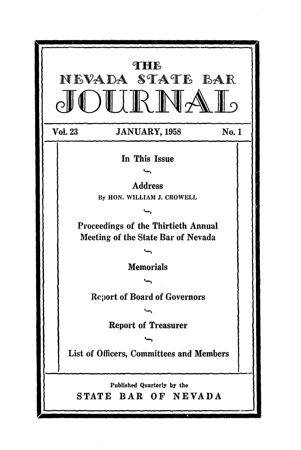 handle is hein.barjournals/intalia0023 and id is 1 raw text is: THE
NEVADA C AT- EAIR
JEDUEILIAL
Vol. 23        JANUARY, 1958           No. 1
In This Issue
Address
By HON. WILLIAM J. CROWELL
Proceedings of the Thirtieth Annual
Meeting of the State Bar of Nevada
Memorials
Report of Board of Governors
Report of Treasurer
List of Officers, Committees and Members

Published Quarterly by the
STATE BAR OF NEVADA

I II


