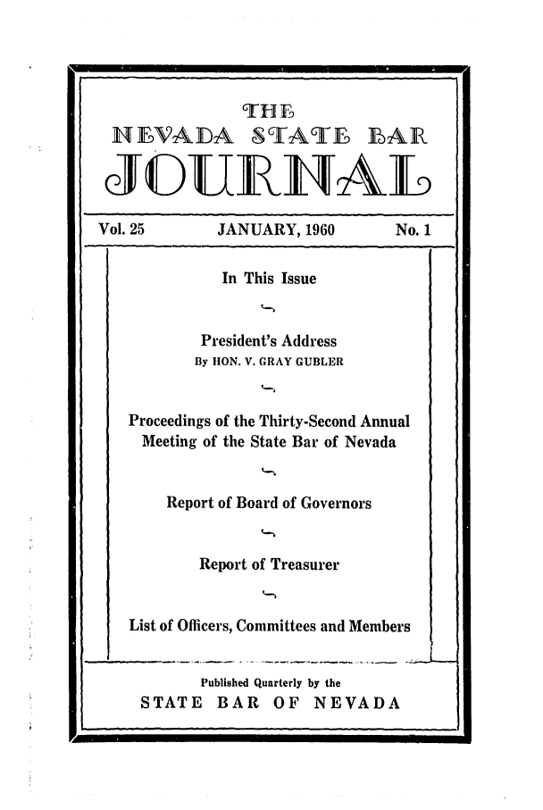 handle is hein.barjournals/intalia0025 and id is 1 raw text is: NEVADA STATE BAR
Vol. 25          JANUARY, 1960           No. 1
In This Issue
President's Address
By lION. V. GRAY GUBLER
Proceedings of the Thirty-Second Annual
Meeting of the State Bar of Nevada
Report of Board of Governors
Report of Treasurer
List of Officers, Committees and Members

Published Quarterly by the
STATE BAR OF NEVADA

p.


