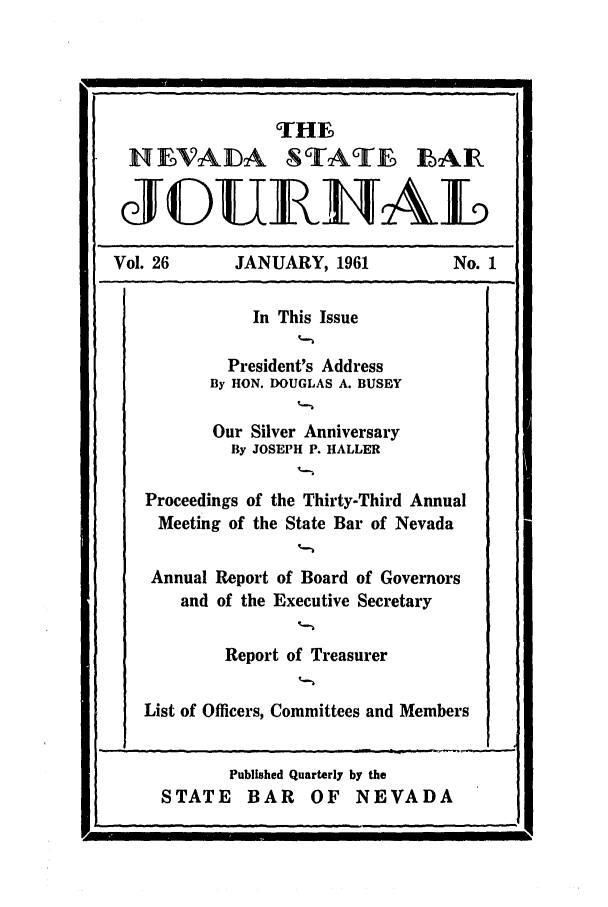 handle is hein.barjournals/intalia0026 and id is 1 raw text is: THE~
HIVADA STAT  LAIR
JGUIAL
Vol. 26        JANUARY, 1961              No. 1
In This Issue
President's Address
By HON. DOUGLAS A. BUSEY
Our Silver Anniversary
By JOSEPH P. HALLER
Proceedings of the Thirty-Third Annual
Meeting of the State Bar of Nevada
Annual Report of Board of Governors
and of the Executive Secretary
Report of Treasurer
List of Officers, Committees and Members
Published Quarterly by the
STATE BAR OF NEVADA



