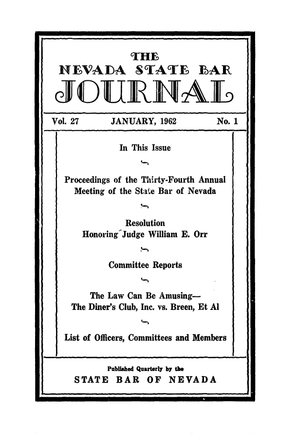 handle is hein.barjournals/intalia0027 and id is 1 raw text is: THES
INEVADA STATE LAIR
JGUEHNAL
Vol. 27      JANUARY, 1962          No. 1
In This Issue
Proceedings of the Thirty-Fourth Annual
Meeting of the State Bar of Nevada
Resolution
Honoring-Judge William E. Orr
Committee Reports
The Law Can Be Amusing-
The Diner's Club, Inc. vs. Breen, Et Al
List of Officers, Committees and Members

Published Quarterly by the
STATE BAR OF NEVADA

I                                                                                                                     I


