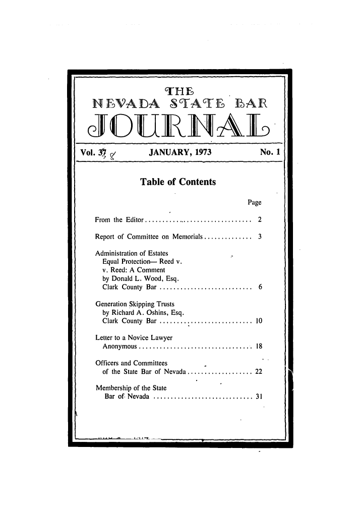 handle is hein.barjournals/intalia0038 and id is 1 raw text is: H MADA STAT BFAR
Vol. 3)   ,          JANUARY, 1973                    No. 1
Table of Contents
Page
From  the  Editor ................................  2
Report of Committee on Memorials .............. 3
Administration of Estates
Equal Protection-- Reed v.
v. Reed: A Comment
by Donald L. Wood, Esq.
Clark  County  Bar  ...........................  6
Generation Skipping Trusts
by Richard A. Oshins, Esq.
Clark County Bar ......................       10
Letter to a Novice Lawyer
A nonym ous  .................................  18
Officers and Committees
of the  State  Bar of Nevada ................... 22
Membership of the State
Bar  of. Nevada  .............................  31



