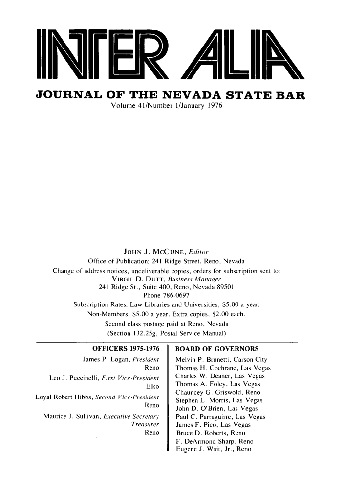 handle is hein.barjournals/intalia0041 and id is 1 raw text is: IImrrB A 11k
JOURNAL OF THE NEVADA STATE BAR
Volume 41/Number 1/January 1976
JOHN J. MCCUNE, Editor
Office of Publication: 241 Ridge Street, Reno, Nevada
Change of address notices, undeliverable copies, orders for subscription sent to:
VIRGIL D. DUTT, Business Manager
241 Ridge St., Suite 400, Reno, Nevada 89501
Phone 786-0697
Subscription Rates: Law Libraries and Universities, $5.00 a year:
Non-Members, $5.00 a year. Extra copies, $2.00 each.
Second class postage paid at Reno, Nevada
(Section 132.25g, Postal Service Manual)

OFFICERS 1975-1976
James P. Logan, President
Reno
Leo J. Puccinelli, First Vice-President
Elko
Loyal Robert Hibbs, Second Vice-President
Reno
Maurice J. Sullivan, Executive Secretary
Treasurer
Reno

BOARD OF GOVERNORS
Melvin P. Brunetti, Carson City
Thomas H. Cochrane, Las Vegas
Charles W. Deaner, Las Vegas
Thomas A. Foley, Las Vegas
Chauncey G. Griswold, Reno
Stephen L. Morris, Las Vegas
John D. O'Brien, Las Vegas
Paul C. Parraguirre, Las Vegas
James F. Pico, Las Vegas
Bruce D. Roberts, Reno
F. DeArmond Sharp, Reno
Eugene J. Wait, Jr., Reno


