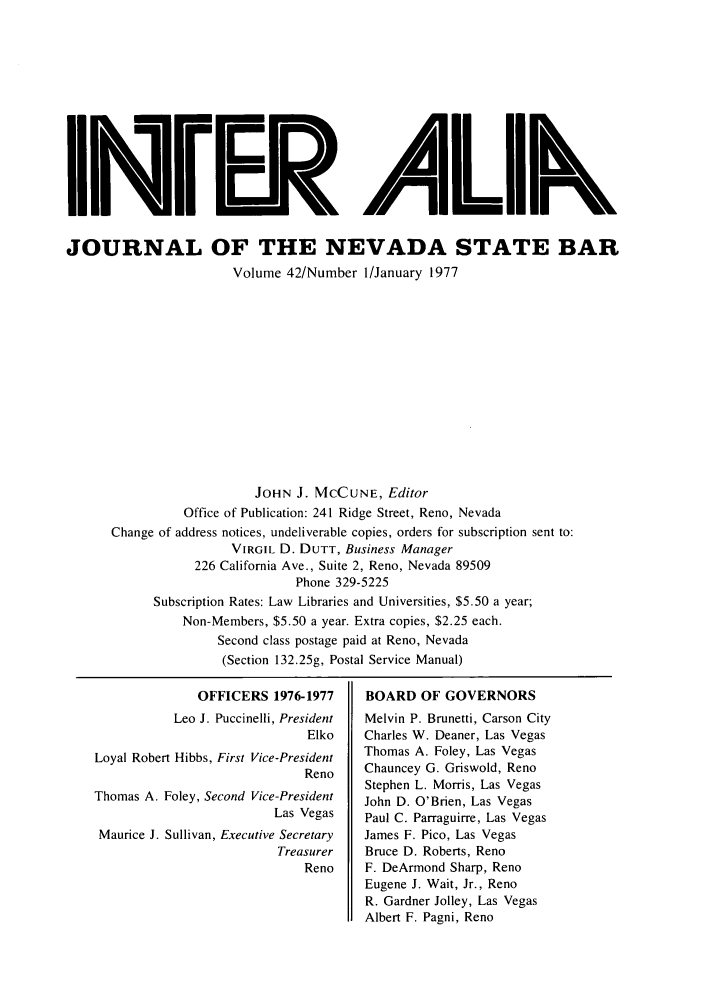 handle is hein.barjournals/intalia0042 and id is 1 raw text is: iNi AF.[ 11k
JOURNAL OF THE NEVADA STATE BAR
Volume 42/Number 1/January 1977
JOHN J. MCCUNE, Editor
Office of Publication: 241 Ridge Street, Reno, Nevada
Change of address notices, undeliverable copies, orders for subscription sent to:
VIRGIL D. DUTT, Business Manager
226 California Ave., Suite 2, Reno, Nevada 89509
Phone 329-5225
Subscription Rates: Law Libraries and Universities, $5.50 a year;
Non-Members, $5.50 a year. Extra copies, $2.25 each.
Second class postage paid at Reno, Nevada
(Section 132.25g, Postal Service Manual)

OFFICERS 1976-1977
Leo J. Puccinelli, President
Elko
Loyal Robert Hibbs, First Vice-President
Reno
Thomas A. Foley, Second Vice-President
Las Vegas
Maurice J. Sullivan, Executive Secretary
Treasurer
Reno

BOARD OF GOVERNORS
Melvin P. Brunetti, Carson City
Charles W. Deaner, Las Vegas
Thomas A. Foley, Las Vegas
Chauncey G. Griswold, Reno
Stephen L. Morris, Las Vegas
John D. O'Brien, Las Vegas
Paul C. Parraguirre, Las Vegas
James F. Pico, Las Vegas
Bruce D. Roberts, Reno
F. DeArmond Sharp, Reno
Eugene J. Wait, Jr., Reno
R. Gardner Jolley, Las Vegas
Albert F. Pagni, Reno


