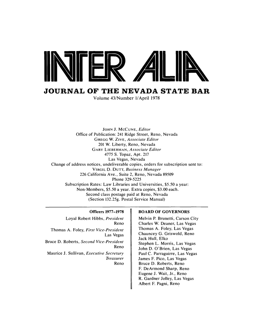 handle is hein.barjournals/intalia0043 and id is 1 raw text is: Ieiz . 111 Nk
JOURNAL OF THE NEVADA STATE BAR
Volume 43/Number /April 1978
JOHN J. MCCUNE, Editor
Office of Publication: 241 Ridge Street, Reno, Nevada
GREGG W. ZIVE, Associate Editor
201 W. Liberty, Reno, Nevada
GARY LIEBERMAN, Associate Editor
4775 S. Topaz, Apt. 217
Las Vegas, Nevada
Change of address notices, undeliverable copies, orders for subscription sent to:
VIRGIL D. DUTT, Business Manager
226 California Ave., Suite 2, Reno, Nevada 89509
Phone 329-5225
Subscription Rates: Law Libraries and Universities, $5.50 a year:
Non-Members, $5.50 a year. Extra copies, $3.00 each.
Second class postage paid at Reno, Nevada
(Section 132.25g. Postal Service Manual)

Officers 1977-1978
Loyal Robert Hibbs, President
Reno
Thomas A. Foley, First Vice-President
Las Vegas
Bruce D. Roberts, Second Vice-President
Reno
Maurice J. Sullivan, Executive Secretary
Treasurer
Reno

BOARD OF GOVERNORS
Melvin P. Brunetti, Carson City
Charles W. Deaner, Las Vegas
Thomas A. Foley, Las Vegas
Chauncey G. Griswold, Reno
Jack Hull, Elko
Stephen L. Morris, Las Vegas
John D. O'Brien, Las Vegas
Paul C. Parraguirre, Las Vegas
James F. Pico, Las Vegas
Bruce D. Roberts, Reno
F. DeArmond Sharp, Reno
Eugene J. Wait, Jr., Reno
R. Gardner Jolley, Las Vegas
Albert F. Pagni, Reno


