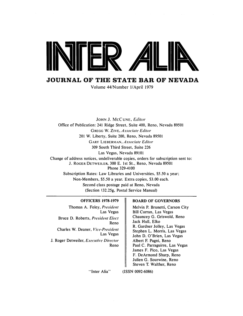 handle is hein.barjournals/intalia0044 and id is 1 raw text is: II i. ALk
JOURNAL OF THE STATE BAR OF NEVADA
Volume 44/Number I/April 1979
JOHN J. MCCUNE, Editor
Office of Publication: 241 Ridge Street, Suite 400, Reno, Nevada 89501
GREGG W. ZIVE, Associate Editor
201 W. Liberty, Suite 200, Reno, Nevada 89501
GARY, LIEBERMAN, Associate Editor
309 South Third Street, Suite 226
Las Vegas, Nevada 89101
Change of address notices, undeliverable copies, orders for subscription sent to:
J. ROGER DETWEILER, 300 E. 1st St., Reno, Nevada 89501
Phone 329-4100
Subscription Rates: Law Libraries and Universities, $5.50 a year;
Non-Members, $5.50 a year. Extra copies, $3.00 each.
Second class postage paid at Reno, Nevada
(Section 132.25g, Postal Service Manual)

OFFICERS 1978-1979
Thomas A. Foley, President
Las Vegas
Bruce D. Roberts, President Elect
Reno
Charles W. Deaner, Vice-President
Las Vegas
J. Roger Detweiler, Executive Director
Reno

BOARD OF GOVERNORS
Melvin P. Brunetti, Carson City
Bill Curran, Las Vegas
Chauncey G. Griswold, Reno
Jack Hull, Elko
R. Gardner Jolley, Las Vegas
Stephen L. Morris, Las Vegas
John D. O'Brien, Las Vegas
Albert F. Pagni, Reno
Paul C. Parraguirre, Las Vegas
James F. Pico, Las Vegas
F. DeArmond Sharp, Reno
Julien G. Sourwine, Reno
Steven T. Walther, Reno

Inter Alia    (ISSN 0092-6086)


