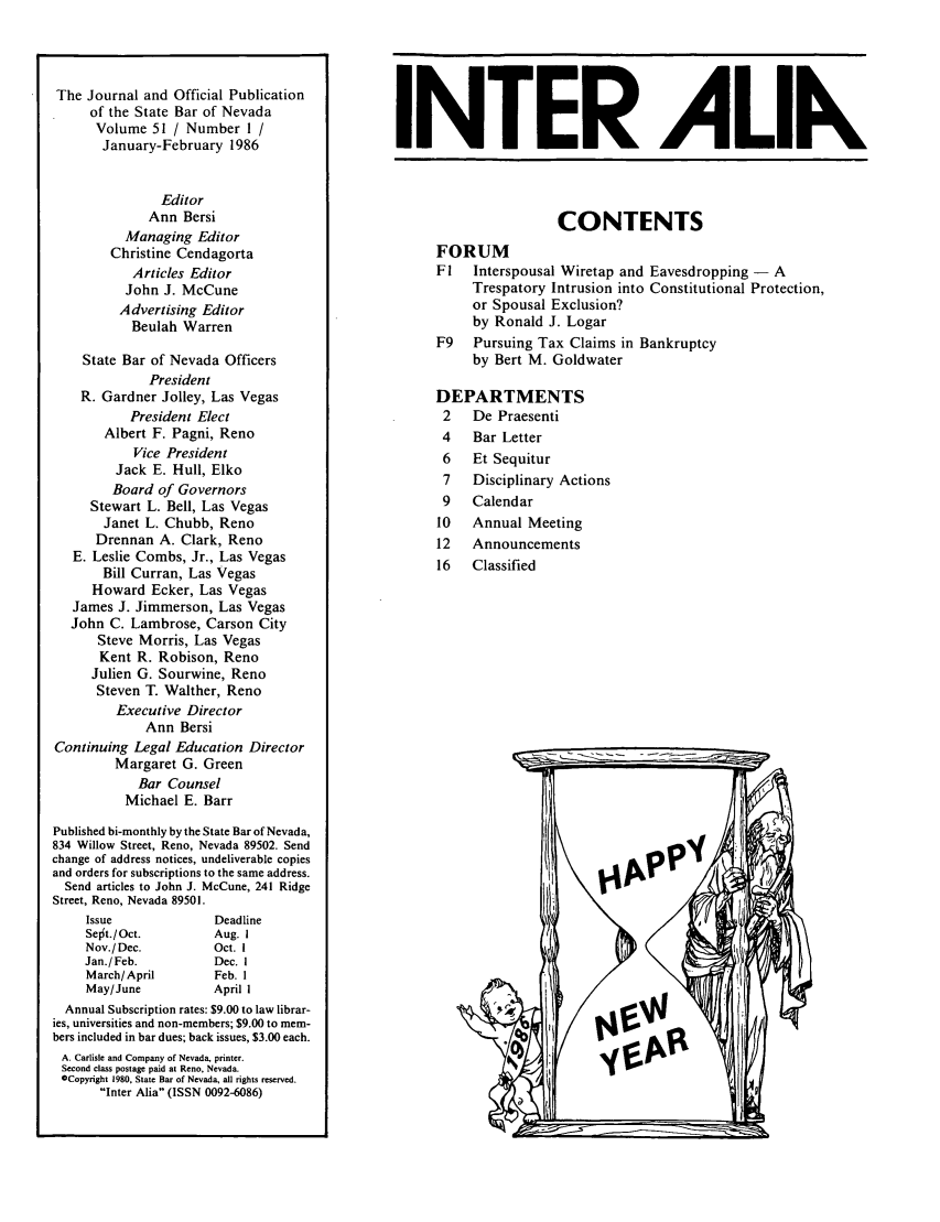 handle is hein.barjournals/intalia0051 and id is 1 raw text is: The Journal and Official Publication
of the State Bar of Nevada
Volume 51 / Number 1 /
January-February 1986
Editor
Ann Bersi
Managing Editor
Christine Cendagorta
Articles Editor
John J. McCune
Advertising Editor
Beulah Warren
State Bar of Nevada Officers
President
R. Gardner Jolley, Las Vegas
President Elect
Albert F. Pagni, Reno
Vice President
Jack E. Hull, Elko
Board of Governors
Stewart L. Bell, Las Vegas
Janet L. Chubb, Reno
Drennan A. Clark, Reno
E. Leslie Combs, Jr., Las Vegas
Bill Curran, Las Vegas
Howard Ecker, Las Vegas
James J. Jimmerson, Las Vegas
John C. Lambrose, Carson City
Steve Morris, Las Vegas
Kent R. Robison, Reno
Julien G. Sourwine, Reno
Steven T. Walther, Reno
Executive Director
Ann Bersi
Continuing Legal Education Director
Margaret G. Green
Bar Counsel
Michael E. Barr
Published bi-monthly by the State Bar of Nevada,
834 Willow Street, Reno, Nevada 89502. Send
change of address notices, undeliverable copies
and orders for subscriptions to the same address.
Send articles to John J. McCune, 241 Ridge
Street, Reno, Nevada 89501.

Issue
Sejt./Oct.
Nov./Dec.
Jan./Feb.
March/April
May/June

Deadline
Aug. I
Oct. I
Dec. I
Feb. 1
April I

Annual Subscription rates: $9.00 to law librar-
ies, universities and non-members; $9.00 to mem-
bers included in bar dues; back issues, $3.00 each.
A. Carlisle and Company of Nevada, printer.
Second class postage paid at Reno, Nevada.
GCopyright 1980, State Bar of Nevada, all rights reserved.
Inter Alia (ISSN 0092-6086)

INTER ALIK
CONTENTS
FORUM
Fl   Interspousal Wiretap and Eavesdropping - A
Trespatory Intrusion into Constitutional Protection,
or Spousal Exclusion?
by Ronald J. Logar
F9   Pursuing Tax Claims in Bankruptcy
by Bert M. Goldwater
DEPARTMENTS
2   De Praesenti
4   Bar Letter
6   Et Sequitur
7   Disciplinary Actions
9   Calendar
10   Annual Meeting
12   Announcements
16  Classified


