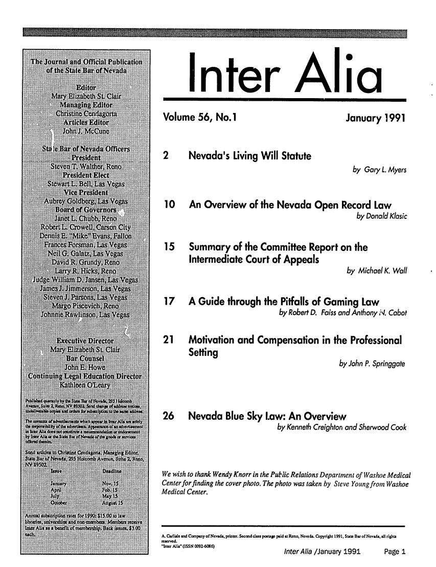 handle is hein.barjournals/intalia0056 and id is 1 raw text is: Inter

Alia

Volume 56, No. 1

January 1991

2     Nevada's Living Will Statute
by Gary L. Myers
10 An Overview of the Nevada Open Record Law
by Donald Klasic
15   Summary of the Committee Report on the
Intermediate Court of Appeals
by Michael K. Wall
17   A Guide through the Pitfalls of Gaming Law
by Robert D. Faiss and Anthony N. Cabot
21   Motivation and Compensation in the Professional

Setting

by John P. Springgate

26      Nevada Blue Sky Law: An Overview
by Kenneth Creighton and Sherwood Cook
We wish to thank Wendy Knorr in the Public Relations Department of Washoe Medical
Centerforfinding the cover photo. The photo was taken by Steve Youngfrom Washoe
Medical Center.

A. Culisle and Company of Nevada, printer. Second dus pte paid at Reno. Nevada. Copyright 199 1 State Bu of Nevada, all tights
renrved.
inter i'(ISSN 0092-60 6)
Inter Alia /January 1991                        Page 1

\ W%
mmmo \X\  k       ww-
M Z Znw--


