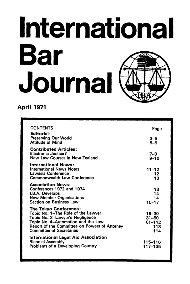 handle is hein.barjournals/intbrjrnl0002 and id is 1 raw text is: International
Bar
Journal
April 1971
CONTENTS                                             Page
Editorial:
Preserving Our World                                3-5
Attitude of Mind                                    5-6
Contributed Articles:
Electronic Justice?                                 7-9
New Law Courses in New Zealand                      9-10
International News:
International News Notes                           11-12
Lawasia Conference                                    12
Commonwealth Law Conference                           13
Association News:
Conferences 1972 and 1974                             13
I.B.A. Develops                                       14
New Member Organisations                              14
Section on Business Law                            15-17
The Tokyo Conference:
Topic No. 1-The Role of the Lawyer                 19-30
Topic No. 2-Lawyer's Negligence                    31-60
Topic No. 4-Automation and the Law                 61-112
Report of the Committee on Powers of Attorney         113
Committee of Secretaries                              114
International Legal Aid Association
Biennial Assembly                                 115-116
Problems of a Developing Country                  117-135


