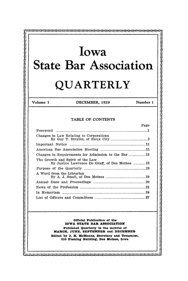 handle is hein.barjournals/isbaq0001 and id is 1 raw text is: Iowa
State Bar Association
QUARTERLY
Volume 1                  DECEMBER, 1929                    Number 1
TABLE OF CONTENTS
Page
Foreword               ------------------------------------------- 1
Changes in Law Relating to Corporations
By  Guy  T.  Struble,  of  Sioux  City  --------------.......................... 2
Im p o r ta n t  N o tic e  ------------------------------------------------------------------------------------ 1 1
Am erican  Bar  A ssociation  M eeting  -------------------------------------------------- 11
Changes in Requirements for Admission to the Bar ----------------- 13
The Growth and Spirit of the Law
By Justice Lawrence De Graff, of Des Moines ---------- 13
P urpose  of  th e  Q u arterly  -------------------------------------------------------------------- 19
A Word from the Librarian
By A. J. Small, of Des Moines ---------------------------------------- 19
A nnual  D ues  and  P roceedings  ...................................... ------------------- 20
News   of  the  Profession  ------------------------------------------------------------------------ 21
In  M em oriam  -------------------------------------------------------------------------------------------- 24
List of Officers and Committees -------------------------------------------------. 27
Official Publication of the
IOWA STAT     BAIL ASSOCIATION
Published Quarterly in the months of
MARC-, JUNE, SEPTEMBER and DECE-MBER
-dited by S. R. McManus, Secretary and Treasuzer,
910 Fleming Building, Des Moines, Iowa


