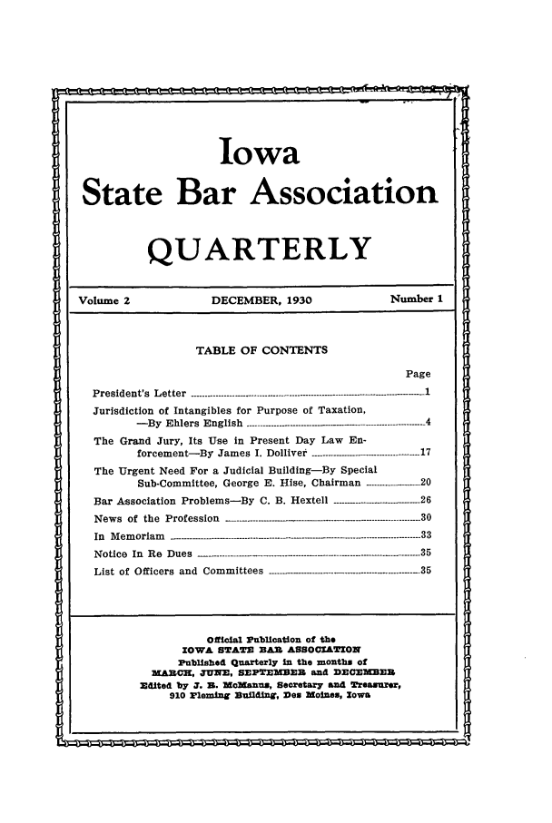 handle is hein.barjournals/isbaq0002 and id is 1 raw text is: Iowa
State Bar Association
QUARTERLY
Volume 2               DECEMBER, 1930                 Number I
TABLE OF CONTENTS
Page
President's  Letter  ------.-.------------------------ .....................-------------------- - -- - - - - 1
Jurisdiction of Intangibles for Purpose of Taxation,
- By  Ehlers  English  ..............................................--- ---- -- - - - -- 4
The Grand Jury, Its Use in Present Day Law En-
forcement-By  James  I. Dolliver  -...................----------------- 17
The Urgent Need For a Judicial Building-By Special
Sub-Committee, George E. Hise, Chairman -----------....--- 20
Bar Association Problems-By C. B. Hextell ---- -26
News of the Profession            - -- -30
In  M em oriam   --.- .-------------------.---.-.--.---------- .............------------..- ---- . 33
Notice  In  Re  Dues-                           ----------------------- 35
List of Officers and Committees --------- -35
Official Publication of the
IOWA STAT  BAZX ASSOCIATION
Published Quarterly in the months of
XARCH, JUNE, SEPTEMBEB and DECrMBE3
Edited by 3. Z. MoManus, Secretary and Treasurer,
910 Elemingf Buildinff, Des MoLes, Iowa


