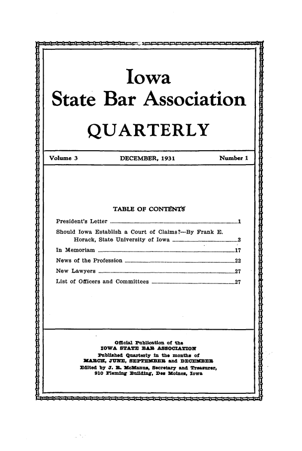 handle is hein.barjournals/isbaq0003 and id is 1 raw text is: Iowa
State Bar Association
QUARTERLY
Volume 3   DECEMBER, 1931  Number 1
TABLE OF CONTLNT9

President's Letter

Should Iowa Establish a Court of Claims ?-By Frank E.
Horack, State University of Iowa
In Memoriam                                            17

News of the Profession
New Lawyers
List of Officers and Committees

Official Publication of the
IOWA STAIM MAR ASSI0ALXON
Publlshed Quarterly In the months of
MARCH, JUNE, SEPTE     BE     and DECEE3
Edited by J. I. Manum, Secretary and Treaurer,
910 Pleming Enfl , Dee WoIns, Iowa

*                                                                                                                                                                                                                    I

-22
27
917



