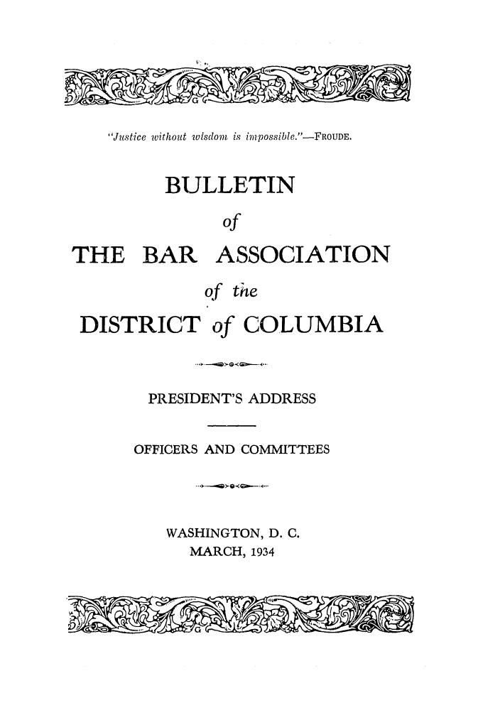 handle is hein.barjournals/jbassdc0001 and id is 1 raw text is: Justice without isdom is impossible.-FROUDE.
BULLETIN
of
THE BAR ASSOCIATION
qf the
DISTRICT of COLUMBIA
PRESIDENT'S ADDRESS
OFFICERS AND COMMITTEES
WASHINGTON, D. C.
MARCH, 1934
G


