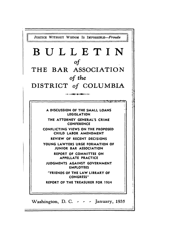 handle is hein.barjournals/jbassdc0002 and id is 1 raw text is: JUSTICE WITHOUT WISDOM Is IMPossitE--Froude

BULLETIN
of      I
THE BAR ASSOCIATION
of the
DISTRICT of COLUMBIA

Washington, D. C. - - - January, 1935

II

li

A DISCUSSION OF THE SMALL LOANS
LEGISLATION
THE ATTORNEY GENERAL'S CRIME
CONFERENCE
CONFLICTING VIEWS ON THE PROPOSED
CHILD LABOR AMENDMENT
REVIEW OF RECENT DECISIONS
YOUNG LAWYERS URGE FORMATION OF
JUNIOR BAR ASSOCIATION
REPORT OF COMMITTEE ON
APPELLATE PRACTICE
JUDGMENTS AGAINST GOVERNMENT
EMPLOYEES
FRIENDS OF THE LAW LIBRARY OF
CONGRESS
REPORT OF THE TREASURER FOR 1934


