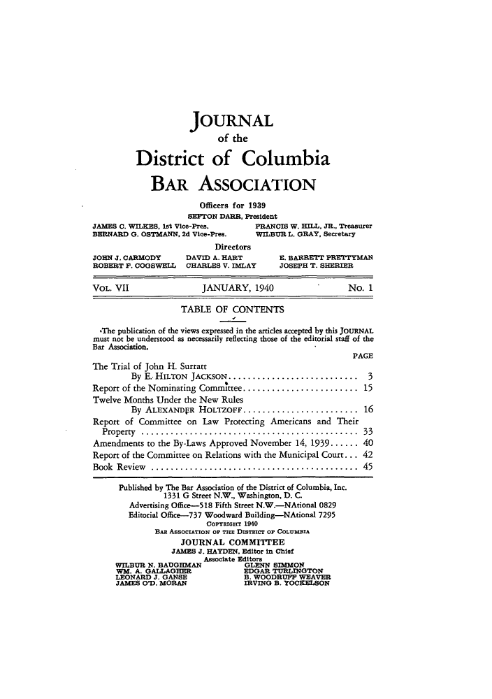 handle is hein.barjournals/jbassdc0007 and id is 1 raw text is: JOURNAL
of the
District of Columbia
BAR ASSOCIATION
Officers for 1939
SEFTON DARR, President
JAMES C. WILKES, 1st Vice-Pres.    FRANCIS W. HILL, JR., Treasurer
BERNARD G. OSTMANN, 2d Vice-Pres.  WILBUR L. GRAY, Secretary
Directors
JOHN J. CARMODY     DAVID A. HART       E. BARRETT PRETTYMAN
ROBERT P. COGSWELL  CHARLES V. IMLAY    JOSEPH T. SHERIER
VOL. VII               JANUARY, 1940                  No. 1
TABLE OF CONTENTS
-The publication of the views expressed in the articles accepted by this JOURNAL
must not be understood as necessarily reflecting those of the editorial staff of the
Bar Association.
PAGE
The Trial of John H. Surratt
By E.- HILTON JACKSON.............................. 3
Report of the Nominating CommIttee ........................ 15
Twelve Months Under the New Rules
By ALEXANDPR HOLTZOFF......................... 16
Report of Committee on Law Protecting Americans and Their
Property  .............................................  33
Amendments to the By-Laws Approved November 14, 1939 ...... 40
Report of the Committee on Relations with the Municipal Court. ... 42
Book Review ........................................... 45
Published by The Bar Association of the District of Columbia, Inc.
1331 G Street N.W., Washington, D. C.
Advertising Office-518 Fifth Street N.W.-NAtional 0829
Editorial Office-737 Woodward Building-NAtional 7295
COPYREGHT 1940
BAR AssOcIATIoN OF THE DIsTEIcT OF COLUMBIA
JOURNAL COMMITTEE
JAMES J. HAYDEN, Editor in Chief
Associate Editors
WILBUR N. BAUGHMAN         GLENN SIMMON
WM. A. GALLAGHER           EDGAR TURLINGTON
LEONARD J. GANSE           B. WOODRUFF WEAVER
JAMES O'D. MORAN           IRVING B. YOCKELSON


