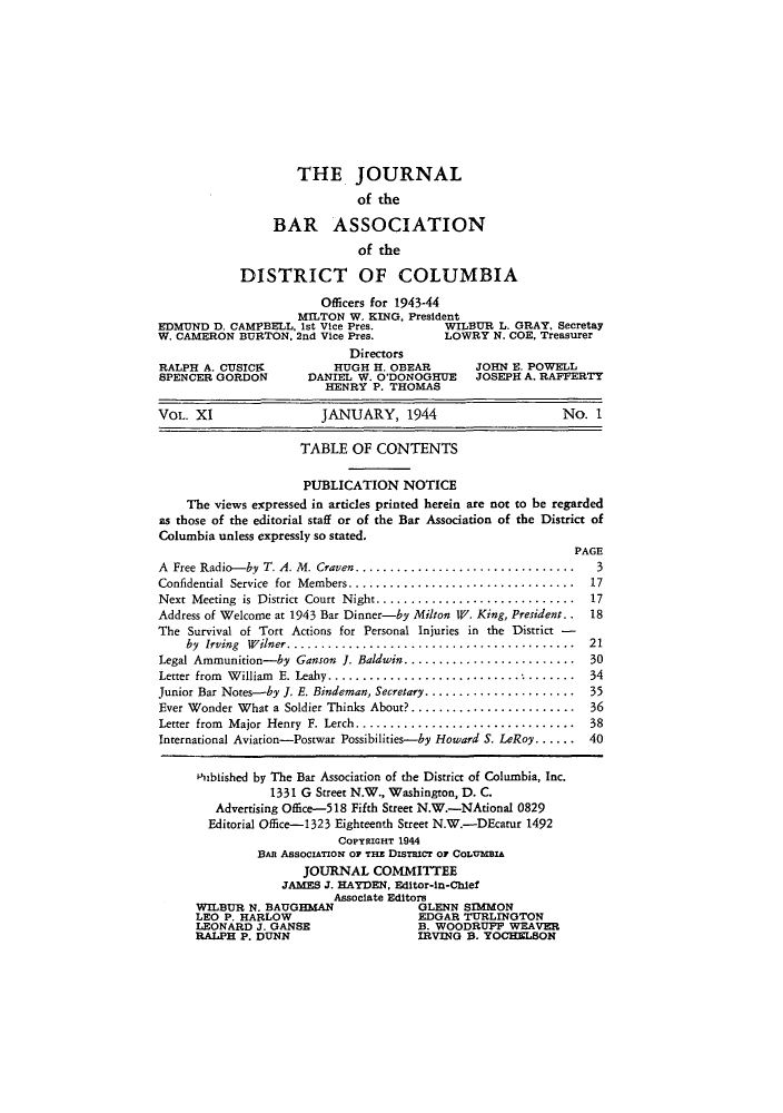 handle is hein.barjournals/jbassdc0011 and id is 1 raw text is: THE JOURNAL
of the
BAR ASSOCIATION
of the
DISTRICT OF COLUMBIA
Officers for 1943-44
MILTON W. KING. President
EDMUND D. CAMPBELL. 1st Vice Pres.       WILBUR L. GRAY, Secretay
W. CAMERON BURTON. 2nd Vice Pres.        LOWRY N. COE, Treasurer
Directors
RALPH A. CUSICK          HUGH H. OBEAR        JOHN E. POWELL
SPENCER GORDON       DANIEL W. O'DONOGHUE     JOSEPH A. RAFFERTY
HENRY P. THOMAS
VOL. XI                JANUARY, 1944                      No. 1
TABLE OF CONTENTS
PUBLICATION NOTICE
The views expressed in articles printed herein are not to be regarded
as those of the editorial staff or of the Bar Association of the District of
Columbia unless expressly so stated.
PAGE
A Free Radio-by T. A. M. Craven................................  3
Confidential Service for Members............................... 17
Next Meeting is District Court Night............................. .17
Address of Welcome at 1943 Bar Dinner-by Milton WV. King, President.. 18
The Survival of Tort Actions for Personal Injuries in the District -
by Irving Wilner.......................................... 21
Legal Ammunition-by Ganson I. Baldwin......................... 30
Letter from William E. Leahy..................................... 34
Junior Bar Notes-by J. E. Bindeman, Secretary...................... 35
Ever Wonder What a Soldier Thinks About?........................ 36
Letter from Major Henry F. Lerch................................ 38
International Aviation-Postwar Possibilities-by Howard S. LeRoy ...... 40
Pubiished by The Bar Association of the District of Columbia, Inc.
1331 G Street N.W., Washington, D. C.
Advertising Office-518 Fifth Street N.W.-NAtional 0829
Editorial Office--1323 Eighteenth Street N.W.-DEcatur 1492
COPYRIGHT 1944
BAn AssocIATOz'N OF THE DIsTRICT Or CoLUMBIA
JOURNAL COMMITTEE
JAMES J. HAYDEN, Editor-in-Chief
Associate Editors
WILBUR N. BAUGHMAN              GLENN STMMON
LEO P. HARLOW                   EDGAR TURLINGTON
LEONARD J. GANSE                B. WOODRUP WEAVER
RALPH P. DUNN                   IRVING B. YOCHELSON


