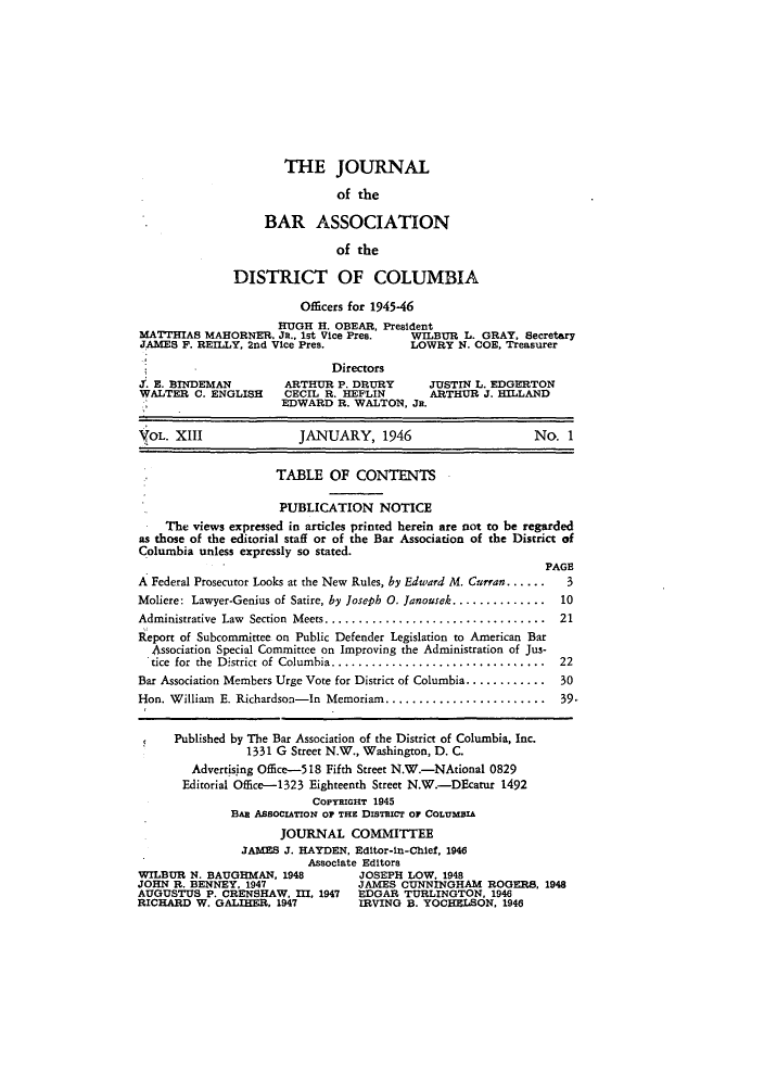 handle is hein.barjournals/jbassdc0013 and id is 1 raw text is: THE JOURNAL
of the
BAR ASSOCIATION
of the
DISTRICT OF COLUMBIA
Officers for 1945-46
HUGH H. OBEAR, President
MATTHIAS MAHORNER, JR., 1st Vice Pres.    WILBUR L. GRAY, Secretary
JAMES F. REILLY. 2nd Vice Pres.           LOWRY N. COE, Treasurer
Directors
.. E. BINDEMAN        ARTHUR P. DRURY        JUSTIN L. EDGERTON
WALTER C. ENGLISH     CECIL R. HEFLIN        ARTHUR J. HILLAND
EDWARD R. WALTON, JR.
OL. XIII              JANUARY, 1946                       No. 1
TABLE OF CONTENTS
PUBLICATION NOTICE
The views expressed in articles printed herein are not to be regarded
as those of the editorial staff or of the Bar Association of the District of
Columbia unless expressly so stated.
PAGE
A Federal Prosecutor Looks at the New Rules, by Edward M. Curran.......  3
Moliere: Lawyer-Genius of Satire, by Joseph 0. Janousek..............  10
Administrative Law Section Meets................................. 21
Report of Subcommittee on Public Defender Legislation to American Bar
Association Special Committee on Improving the Administration of Jus-
tice for the District of Columbia........................... ....  22
Bar Association Members Urge Vote for District of Columbia ............  30
Hon. William E. Richardson-In Memoriam........................   39.
Published by The Bar Association of the District of Columbia, Inc.
1331 G Street N.W., Washington, D. C.
Advertising Office-518 Fifth Street N.W.-NAtional 0829
Editorial Office-1323 Eighteenth Street N.W.-DEcatur 1492
COPYRIGHT 1945
BAR AssociATroN Or THE DIsTzcr or CoLvUMBA
JOURNAL COMMITTEE
JAMES J. HAYDEN, Editor-in-Chief, 1946
Associate Editors
WILBUR N. BAUGHMAN, 1948          JOSEPH LOW, 1948
JOHN R. BENNEY, 1947              JAMES CUNNINGHAM ROGERS, 1948
AUGUSTUS P. CRENSHAW, I, 1947 EDGAR TURLINGTON, 1946
RICHARD W. GALIKER, 1947          IRVING B. YOCHELSON, 1946


