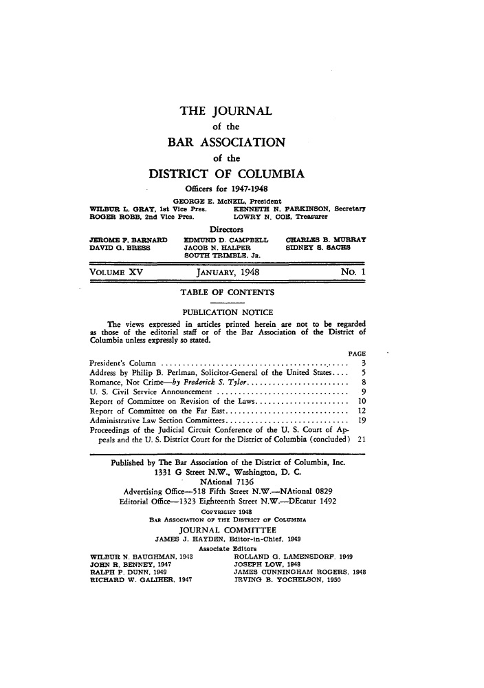 handle is hein.barjournals/jbassdc0015 and id is 1 raw text is: THE JOURNAL
of the
BAR ASSOCIATION
of the
DISTRICT OF COLUMBIA
Officers for 1947-1948
GEORGE E. McNEIL, President
WILBUR L. GRAY, 1st Vice Pres.  KENNETH N. PARKINSON. Secretary
ROGER ROBB. 2nd Vice Pres.   LOWRY N. COE, Treasurer

JEROME P. BARNARD
DAVID 0. BRESS

Directors
EDMUND D. CAMPBELL
JACOB N. HALPER
SOUTH TRIMBLE. Ja.

CHARLES B. MURRAY
SIDNEY S. SACHS

VOLUME XV                  JANUARY, 1948                         No. 1
TABLE OF CONTENTS
PUBLICATION NOTICE
The views expressed in articles printed herein are not to be regarded
as those of the editorial staff or of the Bar Association of the District of
Columbia unless expressly so stated.
PAGE

President's  Colum n  .............................................
Address by Philip B. Perlman, Solicitor-General of the United States....
Romance, Not Crime-by Frederick S. Tyler........................
U. S. Civil  Service  Announcement  ...............................
Report of Committee on Revision of the Laws......................
Report of Committee on the Far East .............................
Administrative Law Section Committees............................
Proceedings of the Judicial Circuit Conference of the U. S. Court of Ap-
peals and the U. S. District Court for the District of Columbia (concluded)

3
5
8
9
10
12
19
21

Published by The Bar Association of the District of Columbia, Inc.
1331 G Street N.W., Washington, D. C.
NAtional 7136
Advertising Office-518 Fifth Street N.W.-NAtional 0829
Editorial Office-1323 Eighteenth Street N.W.-DEcatur 1492
COPYRIGHT 1948
BAR ASSOCIATION OP THE DISTRICT OF COLUMDIA
JOURNAL COMMITTEE
JAMES J. HAYDEN, Editor-in-Chief. 1949
Associate Editors
WILBUR N. BAUGHMAN, 1948             ROLLAND 0. LAMENSDORF. 1949
JOHN R. BENNEY. 1947                 JOSEPH LOW, 1948
RALPH P. DUNN. 1949                  JAMES CUNNINGHAM ROGERS, 1948
RICHARD W. GALIHER. 1947             IRVING B. YOCHELSON, 1950


