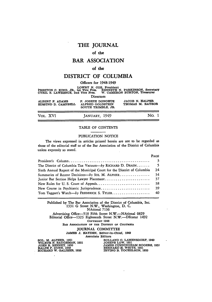 handle is hein.barjournals/jbassdc0016 and id is 1 raw text is: THE JOURNAL
of the
BAR ASSOCIATION
of the
DISTRICT OF COLUMBIA
Officers for 1948-1949
LOWRY N. COE, President
PRESTON C. KING, JR., 1st Vice Pres. KENNETH N. PARKINSON, Secretary
CYRIL S. LAWRENCE, 2nd Vice Pres.  W. CAMERON BURTON, Treasurer
Directors
ALBERT F. ADAMS      P. JOSEPH DONOHUE     JACOB N. HALPER
EDMUND D. CAMPBELL   ALFRED GOLDSTEIN      THOMAS M. RAYSOR
SOUTH TRIMBLE, JR.
VOL. XVI               JANUARY, 1949                   No. 1
TABLE OF CONTENTS
PUBLICATION NOTICE
The views expressed in articles printed herein are not to be regarded as
those of the editorial staff or of the Bar Association of the District of Columbia
unless expressly so stated.
PAGE

President's Column.    .....................................
The District of Columbia Tax Vacuum-by RICHARD D. DRAIN .......
Sixth Annual Report of the Municipal Court for the District of Columbia
Summaries of Recent Decisions-by SOL M. ALPHER................
Junior Bar Section Helps Lawyer Placement........................
New Rules for U. S. Court of Appeals............................
New Course in Psychiatric Jurisprudence..........................
Tom Taggart's Watch-by FREDERICK S. TYLER....................

3
5
24
34
37
38
39
40

Published by The Bar Association of the District of Columbia, Inc.
1331 G Street N.W., Washington, D. C.
NAtional 7136
Advertising Office-518 Fifth Street N.W.-NAtional 0829
Editorial Office-1323 Eighteenth Street N.W.-DEcatur 1492
COPYRIGHT 1948
BAR AssociATioN OF THE DIsTrICT OF COLBMIA
JOURNAL COMMITTEE
JAMES J. HAYDEN, Editor-in-Chief, 1949
Associate Editors
SOL. M. ALPHER, 1951                   ROLLAND G. LAMENSDORF, 1949
WILBUR N. BAUGHMAN, 1951              JOSEPH LOW, 1951
JOHN R. BENNEY, 1950                  JAMES CUNNINGHAM ROGERS, 1951
RALPH P. DUNN, 1949                   BERNARD H. WHITE, 1951
RICHARD W. GALIHER, 1950               IRVING B. YOCHELSON, 1950


