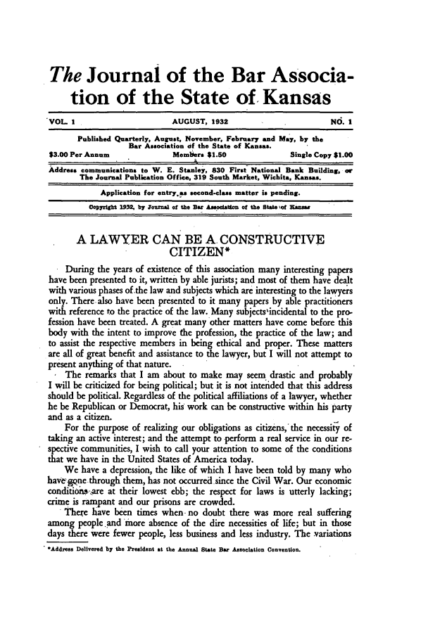 handle is hein.barjournals/jkabr0001 and id is 1 raw text is: The Journal of the Bar Associa-
tion of the State of. Kansas
VOL I                         AUGUST, 1932                           NO. 1
Published Quarterly, August, November, February and Ma y, by the
Bar Association of the State of Kansas.
$3.00 Per Annum               Members $1.50                Single Copy $1.00
Address communications to W. E. Stanley, 830 First- National Bank Building, or
The Journal Publication Office, 319 South Market, Wichita, Kansas.
Application for entrya second-class matter is pending.
Copyright 19n, by Jourmnal of the Bar AUssocitis of the State Wot Ksns,
A LAWYER CAN BE A. CONSTRUCTIVE
CITIZEN*
During the years of existence of this association many interesting papers
have been presented to it, written by able jurists; and most of them have dealt
with various phases of the law and subjects which are interesting to the lawyers
only. There. also have been presented to it many papers by able practitioners
with reference to the practice of the law. Many subjects'incidental to the pro-
fession have been treated. A great many other matters have come before this
body with the intent to improve the profession, the practice of the law; and
to assist the respective members in being ethical and proper. These matters
are all of great benefit and assistance to the lawyer, but I will not attempt to
present anything of that nature.
The remarks that I am about to make may seem drastic and probably
I will be criticized for being political; but it is not intended that this address
should be political. Regardless of the political affiliations of a lawyer, whether
he be Republican or Democrat, his work can be constructive within his party
and as a citizen.
For the purpose of realizing our obligations as citizens, the necessity of
taking an active interest; and the attempt to perform a real service in our re-
spective communities, I wish to call your attention to some of the conditions
that we have in the United States of America today.
We have a depression, the like of which I have been told by many who
havegqne through them, has not occurred.since the Civil War. Our economic
conditions-.are at their lowest ebb; the respect for laws is utterly lacking;
crime is rampant and our prisons are crowded.
There have been times when -no doubt there was more real suffering
among people and more absence of the dire necessities of life; but in those
days there were fewer people, less business and less industry. The -variations
*Address Delivered by the President at the Annual State Bar Association Convention.


