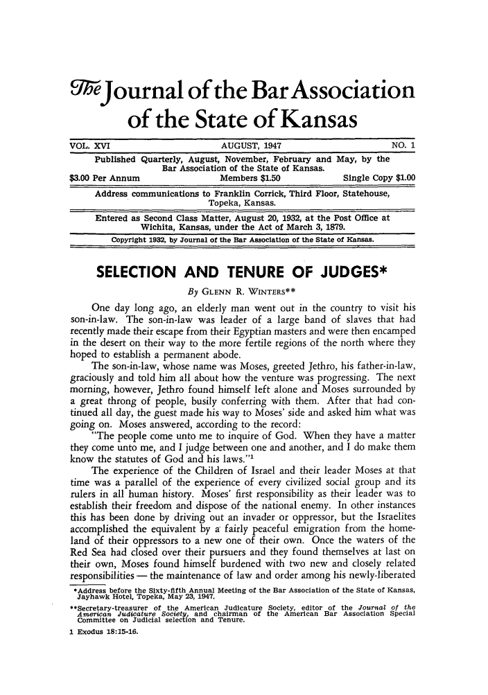 handle is hein.barjournals/jkabr0016 and id is 1 raw text is: 9 Journal of the BarAssociation
of the State of Kansas
VOL. XVI                        AUGUST, 1947                       NO. 1
Published Quarterly, August, November, February and May, by the
Bar Association of the State of Kansas.
$3.00 Per Annum                Members $1.50             Single Copy $1.00
Address communications to Franklin Corrick, Third Floor, Statehouse,
Topeka, Kansas.
Entered as Second Class Matter, August 20, 1932, at the Post Office at
Wichita, Kansas, under the Act of March 3, 1879.
Copyright 1932, by Journal of the Bar Association of the State of Kansas.
SELECTION AND TENURE OF JUDGES*
By GLENN R. WINTERS**
One day long ago, an elderly man went out in the country to visit his
son-in-law. The son-in-law was leader of a large band of slaves that had
recently made their escape from their Egyptian masters and were then encamped
in the desert on their way to the more fertile regions of the north where they
hoped to establish a permanent abode.
The son-in-law, whose name was Moses, greeted Jethro, his father-in-law,
graciously and told him all about how the venture was progressing. The next
morning, however, Jethro found himself left alone and Moses surrounded by
a great throng of people, busily conferring with them. After that had con-
tinued all day, the guest made his way to Moses' side and asked him what was
going on. Moses answered, according to the record:
The people come unto me to inquire of God. When they have a matter
they come unto me, and I judge between one and another, and I do make them
know the statutes of God and his laws.'
The experience of the Children of Israel and their leader Moses at that
time was a parallel of the experience of every civilized social group and its
rulers in all human history. Moses' first responsibility as their leader was to
establish their freedom and dispose of the national enemy. In other instances
this has been done by driving out an invader or oppressor, but the Israelites
accomplished the equivalent by a' fairly peaceful emigration from the home-
land of their oppressors to a new one of their own. Once the waters of the
Red Sea had closed over their pursuers and they found themselves at last on
their own, Moses found himself burdened with two new and closely related
responsibilities - the maintenance of law and order among his newly-liberated
*Address before the Sixty-fifth Annual Meeting of the Bar Association of the State of Kansas,
Jayhawk Hotel, Topeka, May 23, 1947.
**Secretary-treasurer of the American Judicature Society, editor of the Journal of the
American Judicature Society, and chairman of the American Bar Association Special
Committee on Judicial selection and Tenure.
I Exodus 18:15-16.


