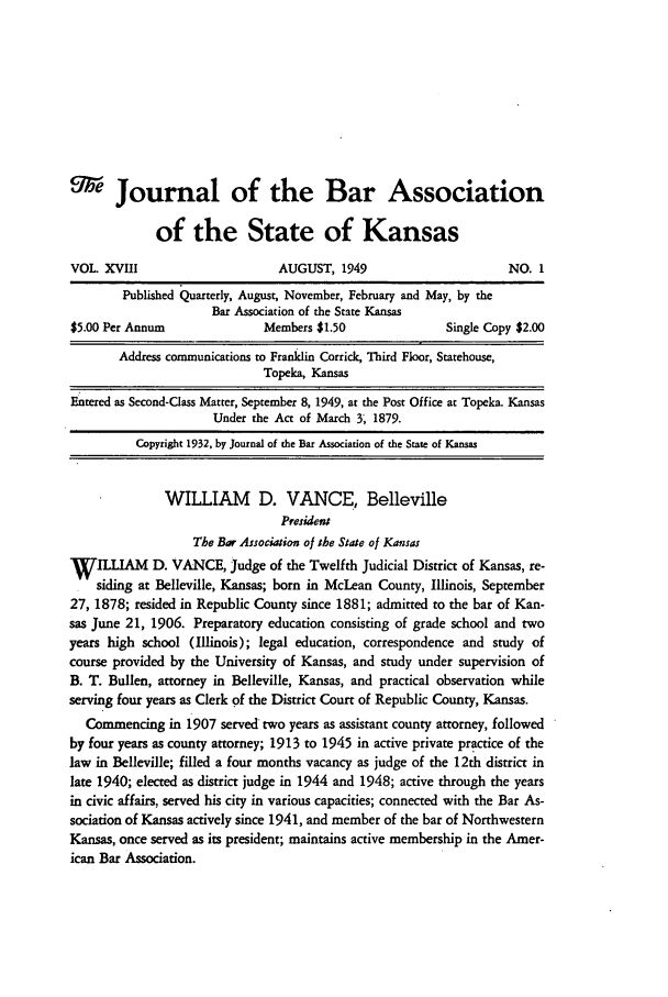 handle is hein.barjournals/jkabr0018 and id is 1 raw text is: 9Journal of the Bar Association
of the State of Kansas
VOL. XVII                      AUGUST, 1949                        NO. 1
Published Quarterly, August, November, February and May, by the
Bar Association of the State Kansas
$5.00 Per Annum               Members $1.50                Single Copy $2.00
Address communications to Franklin Corrick, Third Floor, Statehouse,
Topeka, Kansas
Entered as Second-Class Matter, September 8, 1949, at the Post Office at Topeka. Kansas
Under the Act of March 3; 1879.
Copyright 1932, by Journal of the Bar Association of the State of Kansas
WILLIAM D. VANCE, Belleville
President
The Bar Association of the State of Kansas
W   ILLIAM D. VANCE, judge of the Twelfth Judicial District of Kansas, re-
siding at Belleville, Kansas; born in McLean County, Illinois, September
27, 1878; resided in Republic County since 1881; admitted to the bar of Kan-
sas June 21, 1906. Preparatory education consisting of grade school and two
years high school (Illinois); legal education, correspondence and study of
course provided by the University of Kansas, and study under supervision of
B. T. Bullen, attorney in Belleville, Kansas, and practical observation while
serving four years as Clerk of the District Court of Republic County, Kansas.
Commencing in 1907 served two years as assistant county attorney, followed
by four years as county attorney; 1913 to 1945 in active private practice of the
law in Belleville; filled a four months vacancy as judge of the 12th district in
late 1940; elected as district judge in 1944 and 1948; active through the years
in civic affairs, served his city in various capacities; connected with the Bar As-
sociation of Kansas actively since 1941, and member of the bar of Northwestern
Kansas, once served as its president; maintains active membership in the Amer-
ican Bar Association.


