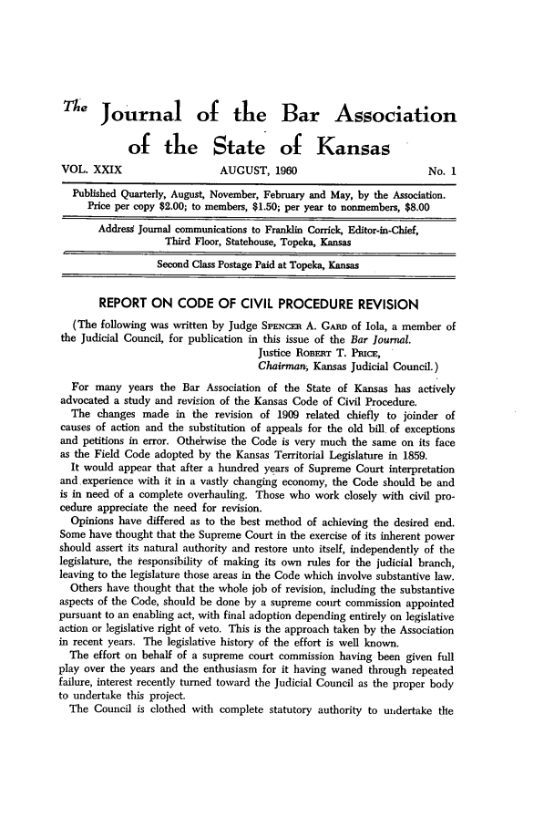 handle is hein.barjournals/jkabr0029 and id is 1 raw text is: e Journal of the Bar Association
of the State of Kansas
VOL. XXIX                   AUGUST, 1960                         No. I
Published Quarterly, August, November, February and May, by the Association.
Price per copy $2.00; to members, $1.50; per year to nonmembers, $8.00
Address Journal communications to Franklin Corrick, Editor-in-Chief,
Third Floor, Statehouse, Topeka, Kansas
Second Class Postage Paid at Topeka, Kansas
REPORT ON CODE OF CIVIL PROCEDURE REVISION
(The following was written by Judge SPENcEn A. Gmnr of Iola, a member of
the Judicial Council, for publication in this issue of the Bar Journal.
Justice ROBERT T. PsucE,
Chairman, Kansas Judicial Council.)
For many years the Bar Association of the State of Kansas has actively
advocated a study and revision of the Kansas Code of Civil Procedure.
The changes made in the revision of 1909 related chiefly to joinder of
causes of action and the substitution of appeals for the old bill of exceptions
and petitions in error. Otherwise the Code is very much the same on its face
as the Field Code adopted by the Kansas Territorial Legislature in 1859.
It would appear that after a hundred years of Supreme Court interpretation
and experience with it in a vastly changing economy, the Code should be and
is in need of a complete overhauling. Those who work closely with civil pro-
cedure appreciate the need for revision.
Opinions have differed as to the best method of achieving the desired end.
Some have thought that the Supreme Court in the exercise of its inherent power
should assert its natural authority and restore unto itself, independently of the
legislature, the responsibility of making its own rules for the judicial branch,
leaving to the legislature those areas in the Code which involve substantive law.
Others have thought that the whole job of revision, including the substantive
aspects of the Code, should be done by a supreme court commission appointed
pursuant to an enabling act, with final adoption depending entirely on legislative
action or legislative right of veto. This is the approach taken by the Association
in recent years. The legislative history of the effort is well known.
The effort on behalf of a supreme court commission having been given full
play over the years and the enthusiasm for it having waned through repeated
failure, interest recently turned toward the Judicial Council as the proper body
to undertake this project.
The Council is clothed with complete statutory authority to undertake the


