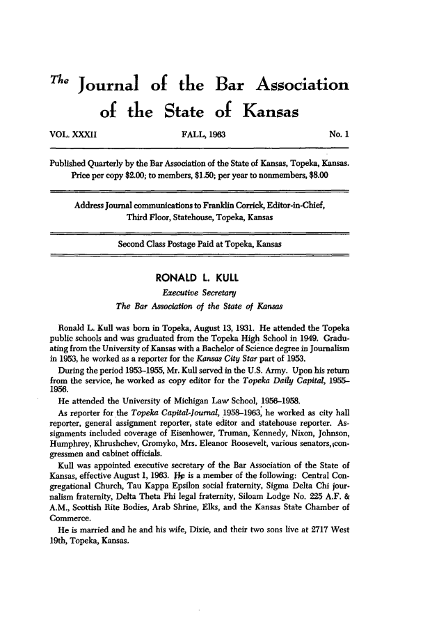 handle is hein.barjournals/jkabr0032 and id is 1 raw text is: The Journal of the Bar Association
of the State of Kansas
VOL. XXXII                      FALL, 1963                         No. 1
Published Quarterly by the Bar Association of the State of Kansas, Topeka, Kansas.
Price per copy $2.00; to members, $1.50; per year to nonmembers, $8.00
Address Journal communications to Franklin Corrick, Editor-in-Chief,
Third Floor, Statehouse, Topeka, Kansas
Second Class Postage Paid at Topeka, Kansas
RONALD L. KULL
Executive Secretary
The Bar Association of the State of Kansas
Ronald L. Kul was born in Topeka, August 13, 1931. He attended the Topeka
public schools and was graduated from the Topeka High School in 1949. Gradu-
ating from the University of Kansas with a Bachelor of Science degree in Journalism
in 1953, he worked as a reporter for the Kansas City Star part of 1953.
During the period 1953-1955, Mr. Kull served in the U.S. Army. Upon his return
from the service, he worked as copy editor for the Topeka Daily Capital, 1955-
1956.
He attended the University of Michigan Law School, 1956-1958.
As reporter for the Topeka Capital-journal, 1958-1963, he worked as city hall
reporter, general assignment reporter, state editor and statehouse reporter. As-
signments included coverage of Eisenhower, Truman, Kennedy, Nixon, Johnson,
Humphrey, Khrushchev, Gromyko, Mrs. Eleanor Roosevelt, various senators, Icon-
gressmen and cabinet officials.
Kul was appointed executive secretary of the Bar Association of the State of
Kansas, effective August 1, 1963. jJk is a member of the following: Central Con-
gregational Church, Tau Kappa Epsilon social fraternity, Sigma Delta Chi jour-
nalism fraternity, Delta Theta Phi legal fraternity, Siloam Lodge No. 225 A.F. &
A.M., Scottish Rite Bodies, Arab Shrine, Elks, and the Kansas State Chamber of
Commerce.
He is married and he and his wife, Dixie, and their two sons live at 2717 West
19th, Topeka, Kansas.



