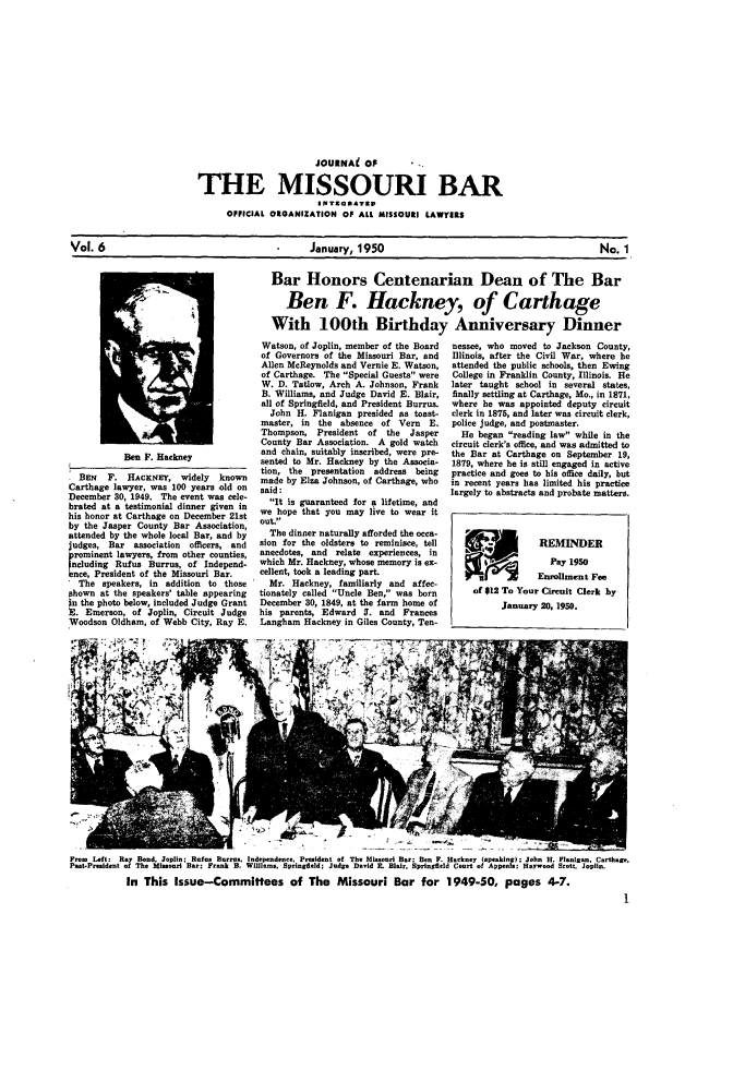 handle is hein.barjournals/jrmobar0006 and id is 1 raw text is: JOURNAi OF
THE MISSOURI BAR
OFFICIAL OIGANIZATION OF ALL MISSOURI LAWYERS

Vol. 6                               January, 1950                                No. 1

Ben F. Hackney
BEN   F. HACKNEY, widely      known
Carthage lawyer, was 100 years old on
December 30, 1949. The event was cele-
brated at a testimonial dinner given in
his honor at Carthage on December 21st
by the Jasper County Bar Association,
attended by the whole local Bar, and by
judges, Bar association officers, and
romint lawyers, from other counties,
Beluding Rufus Burrus, of Independ-
Ince, President of the Missouri Bar.
The speakers, in addition to those
shown at the speakers' table appearing
in the photo below, included Judge Grant
E. Emerson, of Joplin, Circuit Judge
Woodson Oldham, of Webb City, Ray E.
4t'>'ills,

Bar Honors Centenarian Dean of The Bar
Ben F. Hackney, of Carthage
With 100th Birthday Anniversary Dinner
Watson, of Joplin, member of the Board  nessee, who moved to Jackson County,
of Governors of the Missouri Bar, and   Illinois, after the Civil War, where he
Allen McReynolds and Vernie E. Watson,  attended the public schools, then Ewing
of Carthage. The Special Guests were  College in Franklin County, Illinois. He
W. D. Tatlow, Arch A. Johnson, Frank   later taught school in several states,
B. Williams, and Judge David E. Blair,  finally settling at Carthage, Mo., in 1871,
all of Springfield, and President Burrus.  where he was appointed deputy circuit
John H. Flanigan presided as toast-   clerk in 1875, and later was circuit clerk,
master, in the absence of Vern E.       police judge, and postmaster.
Thompson, President of the     Jasper     He began reading law while in the
County Bar Association. A gold watch    circuit clerk's office, and was admitted to
and chain, suitably inscribed, were pre-  the Bar at Carthage on September 19,
sonted to Mr. Hackney by the Associa-   1879, where he is still engaged in active
tion, the presentation  address being   practice and goes to his office daily, but
made by Elza Johnson, of Carthage, who  in recent years has limited his practice
said:                                  largely to abstracts and probate matters.
It is guaranteed for a lifetime, and
we hope that you may live to wear it
Out.
The dinner naturally afforded the occa-
sion for the oldsters to reminisce, tell                  REMINDER
anecdotes, and relate experiences, in
which Mr. Hackney, whose memory is ex-                      Pay 1950
cellent, took a leading part.                             Enrollment Fee
Mr. Hackney, familiarly and affec-
tionately called Uncle Ben, was born      of $12 To Your Circuit Clerk by
December 30, 1849, at the farm home of            January 20, 1950.
his parents, Edward 3. and Frances
Langham Hackney in Giles County, Ten-   _I

From Left: Ray Bond, Joplin; Rufus Burmas. Indepndee, Prsideoot of The Missouri Bar: Ben F. Hackney (speakinur); John H. Flnigan,. C-thjr.
Past.Praddeot of The Misour Bar; Frank B. William&, Springfield; Judse David I. Bir, Springfield Court of Appeolo; H wood Scott, Joplin.
In This Issue-Committees of The Missouri Bar for 1949-50, pages 4-7.


