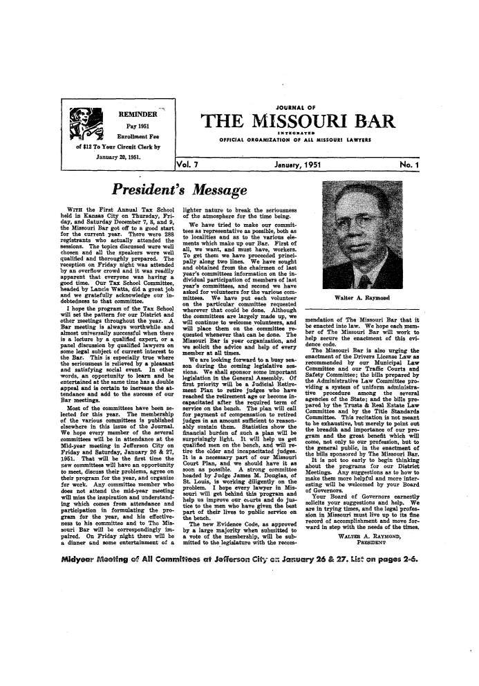 handle is hein.barjournals/jrmobar0007 and id is 1 raw text is: REMINDER
R2 Ae'        Pay 1951
Enrollment Fee
of $12 To Your Circuit Clerk by
January 20, 1951.

JOURNAL OF
THE MISSOURI BAR
OFFICIAL ORGANIZATION OF ALL MISSOURI LAWYERS

Vol. 7

January, 1951

President's Message

WITH the First Annual Tax School
held in Kansas City on Thursday, Fri-
day, and Saturday December 7, 8, and 9,
the Missouri Bar got off to a good start
for the current year. There were 288
registrants who actually attended the
sessions. The topics discussed were well
chosen and all the speakers were well
qualified and thoroughly prepared. The
reception on Friday night was attended
by an overflow crowd and it was readily
apparent that everyone was having a
good time. Our Tax School Committee,
headed by Lance Watts, did a great job
and we gratefully acknowledge our in-
debtedness to that committee.
I hope the program of the Tax School
will set the pattern for our District and
other meetings throughout the year. A
Bar meeting is always worthwhile and
almost universally successful when there
is a lecture by a qualified expert, or a
panel discussion by qualified lawyers on
some legal subject of current interest to
the Bar. This is especially true where
the seriousness is relieved by a pleasant
and satisfying social event. In other
words, an opportunity to learn and be
entertained at the same time has a double
appeal and is certain to increase the at-
tendance and add to the success of our
Bar meetings.
Most of the committees have been se-
lected for this year. The membership
of the various committees is published
elsewhere in this issue of the Journal.
We hope every member of the several
committees will be in attendance at the
Mid-year meeting in Jefferson City on
Friday and Saturday, January 26 & 27,
1951. That will be the first time the
new committees will have an opportunity
to meet, discuss their problems, agree on
their program for the year, and organize
for work. Any committee member who
does not attend the mid-year meeting
will miss the inspiration and understand-
ing which comes from attendance and
participation in formulating the pro-
gram for the year, and his effective-
ness to his committee and to The Mis-
souri Bar will be correspondingly im-
paired. On Friday night there will be
a dinner and some entertainment of a

lighter nature to break the seriousness
of the atmosphere for the time being.
We have tried to make our commit-
tees as representative as possible, beth as
to localities and as to the various ele-
ments which make up our Bar. First of
all, we want, and must have, workers.
To get them we have proceeded princi-
pally along two lines. We have sought
and obtained from the chairmen of last
year's committees information on the in-
dividual participation of members of last
year's committees, and second we have
asked for volunteers for the various com-
mittees. We have put each volunteer
on the particular committee requested
wherever that could be done. Although
the committees are largely made up, we
will continue to welcome volunteers, and
will place them on the committee re-
quested whenever that can be done. The
Missouri Bar is your organization, and
we solicit the advice and help of every
member at all times.
We are looking forward to a busy sea-
son during the coming legislative ses-
sions. We shall sponsor some important
legislation in the General Assembly. Of
first priority will be a Judicial Retire-
ment Plan to retire judges who have
reached the retirement age or become in-
eapacitated after the required term of
service on the bench. The plan will ceall
for payment of compensation to retired
judges in an amount sufficient to reason-
ably sustain them. Statistics show the
financial burden of such a plan will be
surprisingly light. It will help us get
qualified men on the bench, and will re-
tire the older and incapacitated judges.
It is a necessary part of our Missouri
Court Plan, and we should have it as
soon as possible. A strong committee
headed by Judge James M. Douglas, of
St. Louis, is working diligently on the
problem. I hope every lawyer in Mis-
souri will get behind this program and
help us improve our curts and do jus-
tice to the men who have given the best
part of their lives to public service on
the bench.
The new Evidence Code, as approved
by a large majority when submitted to
a vote of the membership, will be sub-
mitted to the legislature with the recom-

Walter A. Raymond

mendation of The Missouri Bar that it
be enacted into law. We hope each mem-
ber of The Missouri Bar will work to
help secure the enactment of this evi-
dence code.
The Missouri Bar is also urging the
enactment of the Drivers License Law as
recommended by our Municipal Law
Committee and our Traffic Courts and
Safety Committee; the bills prepared by
the Administrative Law Committee pro-
viding a system of uniform administra-
tive  procedure  among    the  several
agencies of the State; and the bills pre-
pared by the Trusts & Real Estate Law
Committee and by the Title Standards
Committee. This recitation is not meant
to be exhaustive, but merely to point out
the breadth and importance of our pro-
gram and the great benefit which will
come, not only to our profession, but to
the general public, in the enactment of
the bills sponsored by The Missouri Bar.
It is not too early to begin thinking
about the programs for our District
Meetings. Any suggestions as to how to
make them more helpful and more inter-
esting will be welcomed by your Board
of Governors.
Your Board of Governors earnestly
solicits your suggestions and help. We
are in trying times, and the legal profes-
sion in Missouri must live up to its fine
record of accomplishment and move for-
ward in step with the needs of the times.
WALTER A. RAYMOND,
PRESIDENT

Midyear eIeeting a All Committees at Jefferson City an January 26 & 27. LUs on pages 2-6.

No. 1


