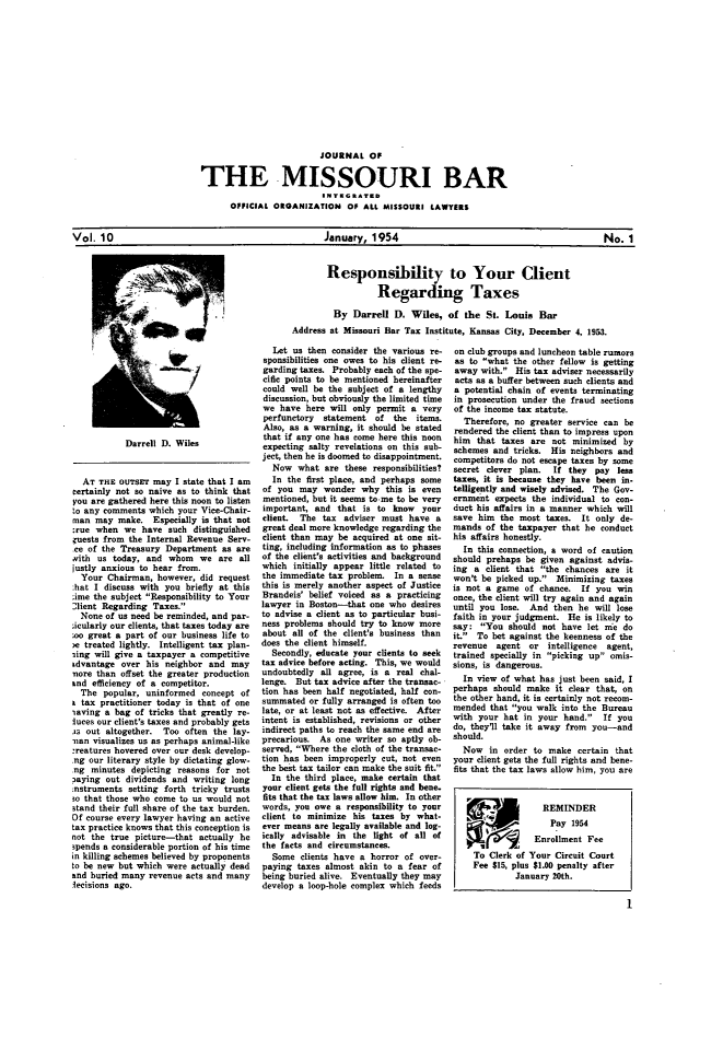 handle is hein.barjournals/jrmobar0010 and id is 1 raw text is: JOURNAL OF
THE MISSOURI BAR
OFFICIAL ORGANIZATION OF ALL MISSOURI LAWYERS

January. 1954

Responsibility to Your Client
Regarding Taxes
By Darrell D. Wiles, of the St. Louis Bar
Address at Missouri Bar Tax Institute, Kansas City, December 4, 1953.

Darrell D. Wiles
AT THE OUTSEr5 may I state that I am
certainly not so naive as to think that
you are gathered here this noon to listen
to any comments which your Vice-Chair-
man may make. Especially is that not
:rue when we have such distinguished
uests from the Internal Revenue Serv-
le of the Treasury Department as are
with us today, and whom we are all
justly anxious to hear from.
Your Chairman, however, did request
:hat I discuss with you briefly at this
.ime the subject Responsibility to Your
,lient Regarding Taxes.
None of us need be reminded, and par-
;icularly our clients, that taxes today are
oo great a part of our business life to
se treated lightly. Intelligent tax plan-
sing will give a taxpayer a competitive
Ldvantage over his neighbor and may
nore than offset the greater production
and efficiency of a competitor.
The popular, uninformed concept of
tax practitioner today is that of one
saving a bag of tricks that greatly re-
luces our client's taxes and probably gets
.as out altogether. Too often the lay-
man visualizes us as perhaps animal-like
:reatures hovered over our desk develop-
ng our literary style by dictating glow-
ng minutes depicting reasons for not
3aying out dividends and writing long
instruments setting forth tricky trusts
so that those who come to us would not
stand their full share of the tax burden.
Of course every lawyer having an active
tax practice knows that this conception is
not the true picture-that actually he
spends a considerable portion of his time
in killing schemes believed by proponents
to be new but which were actually dead
and buried many revenue acts and many
icisions ago.

Let us then consider the various re-
sponsibilities one owes to his client re-
garding taxes. Probably each of the spe-
cific points to be mentioned hereinafter
could well be the subject of a lengthy
discussion, but obviously the limited time
we have here will only permit a very
perfunctory  statement of the items.
Also, as a warning, it should be stated
that if any one has come here this noon
expecting salty revelations on this sub-
ject, then he is doomed to disappointment.
Now what are these responsibilities?
In the first place, and perhaps some
of you may wonder why this is even
mentioned, but it seems to-me to be very
important, and that is to know    your
client.  The tax adviser must have a
great deal more knowledge regarding the
client than may be acquired at one sit-
ting, including information as to phases
of the client's activities and background
which initially appear little related to
the immediate tax problem. In a sense
this is merely another aspect of Justice
Brandeis' belief voiced as a practicing
lawyer in Boston-that one who desires
to advise a client as to particular busi-
ness problems should try to know more
about all of the client's business than
does the client himself.
Secondly, educate your clients to seek
tax advice before acting. This, we would
undoubtedly all agree, is a real chal-
lenge. But tax advice after the transac-
tion has been half negotiated, half con-
summated or fully arranged is often too
late, or at least not as effective. After
intent is established, revisions or other
indirect paths to reach the same end are
precarious. As one writer so aptly ob-
served, Where the cloth of the transac-
tion has been improperly cut, not even
the best tax tailor can make the suit fit.
In the third place, make certain that
your client gets the full rights and bene.
fits that the tax laws allow him. In other
words, you owe a responsibility to your
client to minimize his taxes by what-
ever means are legally available and log-
ically advisable in the light of all of
the facts and circumstances.
Some clients have a horror of over-
paying taxes almost akin to a fear of
being buried alive. Eventually they may
develop a loop-hole complex which feeds

on club groups and luncheon table rumors
as to what the other fellow is getting
away with. His tax adviser necessarily
acts as a buffer between such clients and
a potential chain of events terminating
in prosecution under the fraud sections
of the income tax statute.
Therefore, no greater service can be
rendered the client than to impress upon
him that taxes are not minimized by
schemes and tricks. His neighbors and
competitors do not escape taxes by some
secret clever plan.  If they pay less
taxes, it is because they have been in.
telligently and wisely advised. The Gov-
ernment expects the individual to con-
duct his affairs in a manner which will
save him the most taxes. It only de-
mands of the taxpayer that he conduct
his affairs honestly.
In this connection, a word of caution
should prehaps be given against advis-
ing a client that the chances are it
won't be picked up. Minimizing taxes
is not a game of chance. If you win
once, the client will try again and again
until you lose. And then he will lose
faith in your judgment. He is likely to
say: You should not have let nie do
it. To bet against the keenness of the
revenue agent or intelligence agent,
trained specially in picking up omis-
sions, is dangerous.
In view of what has just been said, I
perhaps should make it clear that, on
the other hand, it is certainly not recom-
mended that you walk into the Bureau
with your hat in your hand. If you
do, they'll take it away from you-and
should.
Now in order to make certain that
your client gets the full rights and bene-
fits that the tax laws allow him, you are
t               REMINDER
Pay 1954
Enrollment Fee
To Clerk of Your Circuit Court
Fee $15, plus $1.00 penalty after
January 20th.

Vol. 10

No. 1

No. I


