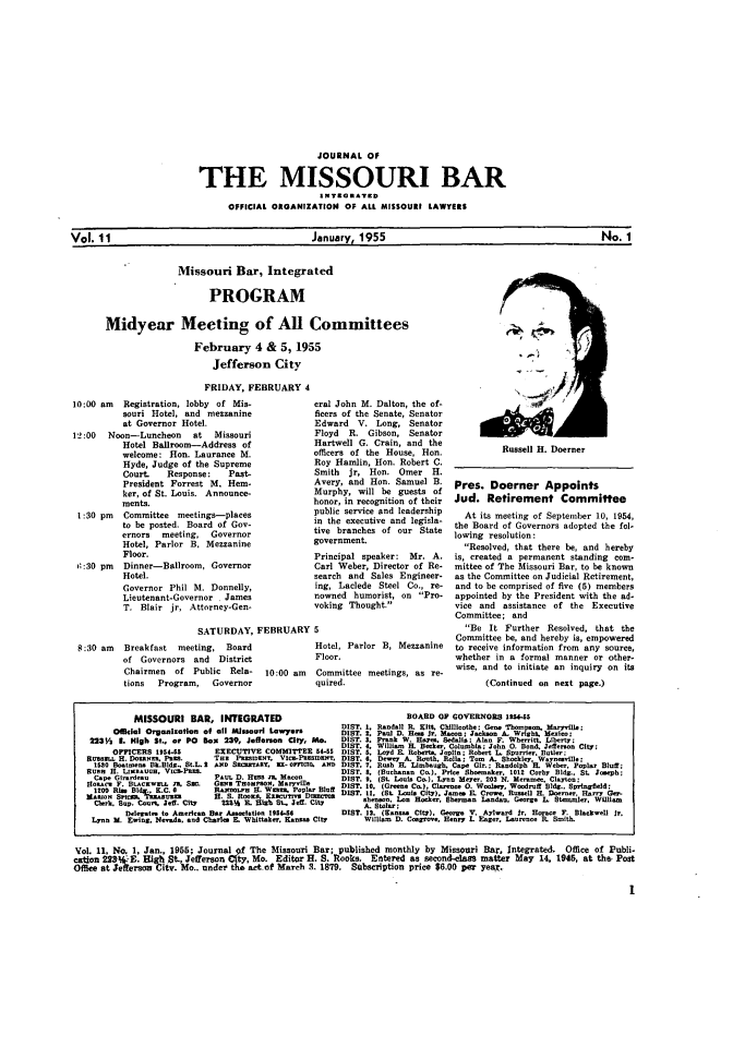 handle is hein.barjournals/jrmobar0011 and id is 1 raw text is: JOURNAL OF
THE MISSOURI BAR
A TOG..'7D
OFFICIAL OROANIZATION OF ALL MISSOURI LAWYERS
Vol. 11                                  January, 1955                                    No. 1

Missouri Bar, Integrated
PROGRAM
Midyear Meeting of All Committees
February 4 & 5, 1955
Jefferson City
FRIDAY, FEBRUARY 4

10:00 am Registration, lobby of Mis-
souri Hotel, and mezzanine
at Governor Hotel.
12:00  Noon-Luncheon     at  Missouri
Hotel Ballroom-Address of
welcome: Hon. Laurance M.
Hyde, Judge of the Supreme
Court.   Response:   Past-
President Forrest M. Hem-
ker, of St. Louis. Announce-
ments.
1:30 pm  Committee meetings--places
to be posted. Board of Gov-
ernors  meeting, Governor
Hotel, Parlor B, Mezzanine
Floor.
6:30 pm  Dinner-Ballroom, Governor
Hotel.
Governor Phil M. Donnelly,
Lieutenant-Governor , James
T. Blair jr, Attorney-Gen-

eral John M. Dalton, the of-
ficers of the Senate, Senator
Edward V. Long, Senator
Floyd  R. Gibson, Senator
Hartwell G. Crain, and the
officers of the House, Hon.
Roy Hamlin, Hon. Robert C.
Smith  jr, Hon. Omer H.
Avery, and Hon. Samuel B.
Murphy, will be guests of
honor, in recognition of their
public service and leadership
in the executive and legisla-
tive branches of our State
government.
Principal speaker: Mr. A.
Carl Weber, Director of Re-
search and Sales Engineer-
ing, Laclede Steel Co., re-
nowned humorist, on Pro-
voking Thought.

SATURDAY, FEBRUARY 5
8:30 am   Breakfast  meeting, Board              Hotel, Parlor B, Mezzanine
of Governors and    District            Floor.
Chairmen   of Public Rela-   10:00 am   Committee meetings, as re-
tions  Program,   Governor              quired.

Russell H. Doerner

Pres. Doerner Appoints
Jud. Retirement Committee
At its meeting of September 10, 1954,
the Board of Governors adopted the fol-
lowing resolution:
Resolved, that there he, and hereby
is, created a permanent standing com-
mittee of The Missouri Bar, to be known
as the Committee on Judicial Retirement,
and to be comprised of five (5) members
appointed by the President with the ad-
vice and assistance of the Executive
Committee; and
Be It Further Resolved, that the
Committee be, and hereby is, empowered
to receive information from any source,
whether in a formal manner or other-
wise, and to initiate an inquiry on its
(Continued on next page.)

MISSOURI BAR, INTEGRATED                                    BOARD OF GOVERNORS 195S
DIST. I. Randall Ri. ir, Chilllcothe; Gene Thosorn   Mryvlle;
Of al Organizto   of oll Mliowri Lawyers        DIST. 2 Paul D. Hes Jr. Macon; Jackson A. Wght. exioo;
223V2 L High St., or PO Box 239, Jefferson City, Mo.   DIST. 3. Frank W. Hares Sedali  Alan F. Whoerit, Ubo sy;
DIST. 4. W ii  HL Beok-,. Columbia; John 0. Bond. Jefferon City;
OMCERS 1954-5         EXECUTIVE COMMITTBE 54-55 DIST. 5. Lard E. Robert. Joplin; Robert L. Spurrier. Butlr;
Rusa t. H. Do0aNM P.=.      Tat PassmT. VIt ePtDoornT. DIST. 6. Deey A. Roth. Bol.; Tom A. Shockloy Wayoenille;
1530 Boatmen. Bk.Bldg. St.L. I ASD S      -tDI.   - O . A  ST: 7. Rh H Limugh. Capo Gi.; Radolph H. Weber. Popl  Bltuff:
Sus H. LI-nAME1. Vt.-PaMo.                             DIST. 8. (Buchanan Co), Price Shoemaker, 1012 Corby Bldg., St. lsooph;
Cape Girardeau             PUt. D. HiS 'a. Mon      DIST. 9. (St. Loul Co.), Lynn Meyer,. 203 N. Ioraoee. Clayton;
1oc F. Btew .. . M       CRot. T.o    . .tPilar   DIST. 10, (Ge Co.), Clarono 0. Woolae, Woodruff Bldg.. Spln ield:
1200 I R . M   C. 0        RAxO.,. E. Waaaa. PoPtc It DIST. 11, (St. Loai. City) J-- E. Crowe Rusell EL Doener HarryG
.erk. Sop. CosoS. re. GIT  IS  ou B. High Stv Def. Cit  shemon. 1- RockW  Sherman Landao, George 1. Stanoler, Willia
Cler. BD. our Jef. ity 223%F  tah5%.Jef . ity A. StWlr :
Delegte to Aeri.e Bar A-I.oti.n 191146       DIST. 12. (Kanesas City). Geore V. Aylward Jr. Horace . BlackweIl Jr.
Lynn M. Egiog. Ser.dand Charka H. NWhittaker. Kanase City  Willian D. Ccarooe. Raey L Eag.,. Iaures e B. Smith.
Vol. 11, No. 1, Jan., 1955; Journal of The Missouri Bar; published monthly by Missouri Bar. Integrated. Office of Publi-
ca~ton 22OW-E. High St., Jefferson Cty,Mo. Editor H. S. Rooks. E.ntered as second-class matter May 14, 1946, at the, Post
Offi   t efferson City. Mo.. under tha act of March 3. 1879. Subscription price $6.00 per year.


