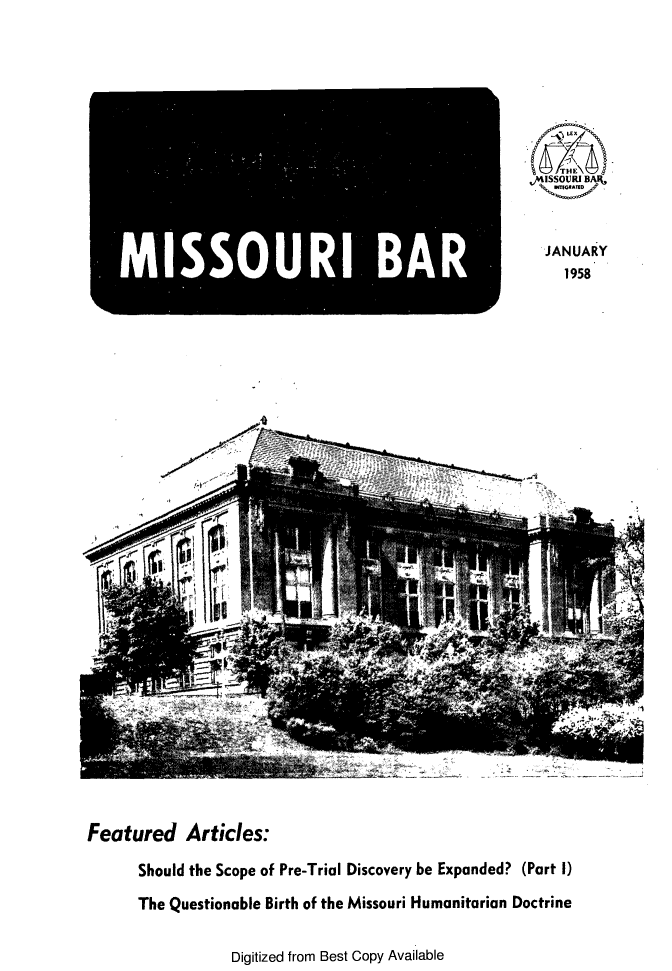handle is hein.barjournals/jrmobar0014 and id is 1 raw text is: _M - °  U' BA

Featured Articles:
Should the Scope of Pre-Trial Discovery be Expanded? (Part I)
The Questionable Birth of the Missouri Humanitarian Doctrine

Digitized from Best Copy Available

,, ISSOVRI BAR,
JANUARY
1958


