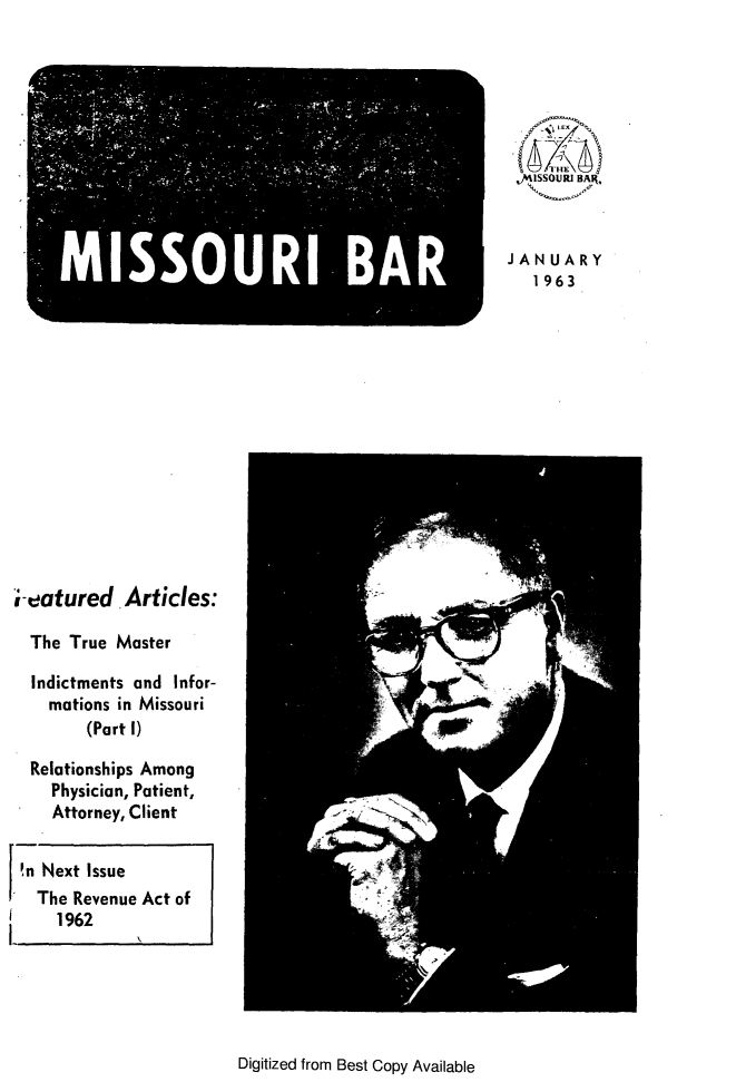 handle is hein.barjournals/jrmobar0019 and id is 1 raw text is: MISSOURI -BAR

JANUARY
1963

eatured Articles:
The True Master
Indictments and Infor-
mations in Missouri
(Part I)
Relationships Among
Physician, Patient,
Attorney, Client
!n Next Issue
The Revenue Act of
1962

Digitized from Best Copy Available


