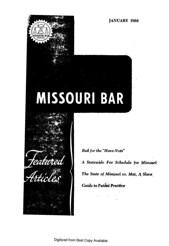 handle is hein.barjournals/jrmobar0020 and id is 1 raw text is: JANUVARY 1964

Bail for the Have-Nots
A Statewide Fee Schedule for Missouri
The State of Misspuri vs. Mat, A Slave
Guide to Pati i Pradtie

Digitized from Best Copy Available



