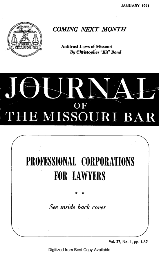 handle is hein.barjournals/jrmobar0027 and id is 1 raw text is: JANUARY 1971

COMING NEXT MONTH
Antitrust Laws of Missouri
By Ch irtoph Kit Bond

PROFESSIONAL CORPORATIONS
FOR LAWYERS
See inside back cover

Vol. 27, No. I, pp. I-52'
Digitized from Best Copy Available


