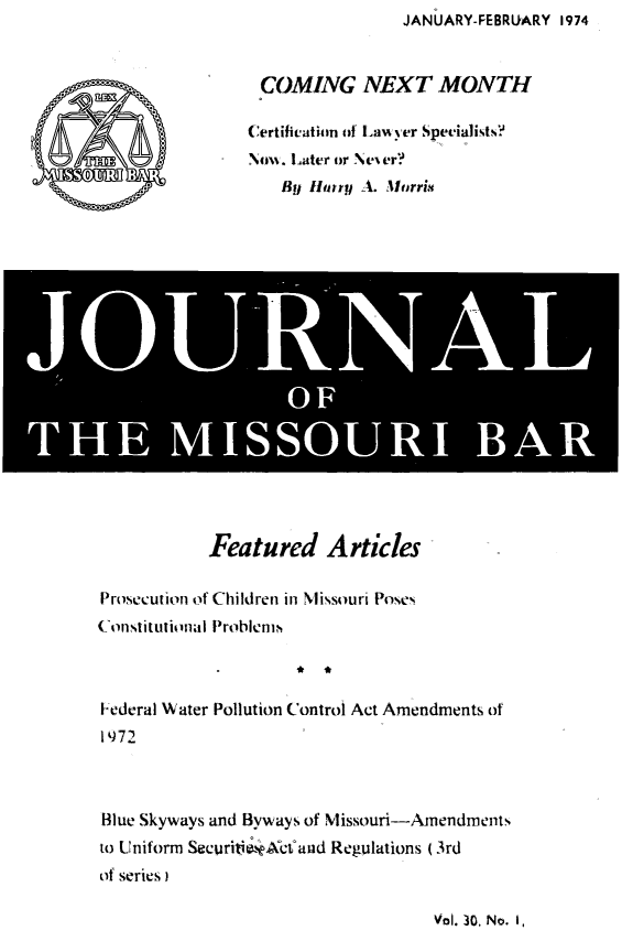 handle is hein.barjournals/jrmobar0030 and id is 1 raw text is: JANUARY-FEBRUARY 1974

COMING NEXT MONTH
Certification of la%%yer Specialists?
Nou. Later or Ne er?
By Hry A. Mlorri

*     Pi RL
OF
THE ISSOURI BAR

Featured Articles
Prosecution of Children in Missouri Poses
Constitutional Problems
* *
Federal Water Pollution Control Act Amendments of
1972
Blue Skyways and Byways of Missouri-Amendments
to Uniform Securitie.*Xct and Regulations (3rd
of series)

Vol. 30. No. 1,


