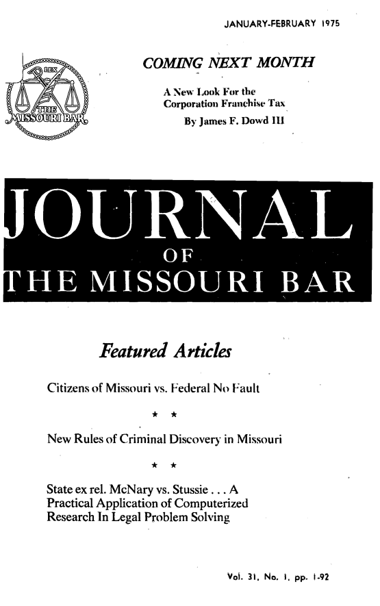 handle is hein.barjournals/jrmobar0031 and id is 1 raw text is: JANUARY-FEBRUARY 1975

COMING NEXT MONTH
A New Look For the
Corporation Franchise Tax
By James F. Dowd I1l

Ai
JOL RLNA
OF S lA

Featured Articles
Citizens of Missouri vs. Federal No Fault
New Rules of Criminal Discovery in Missouri
State ex rel. McNary vs. Stussie ... A
Practical Application of Computerized
Research In Legal Problem Solving

Vol. 31. No. i. pp. 1-92


