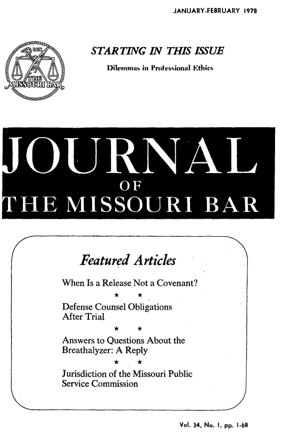 handle is hein.barjournals/jrmobar0034 and id is 1 raw text is: JANUARY-FEBRUARY 1978

STARTING IN THIS ISSUE
Dilemmas in Protesiona! Ethics

Ll
! 0'l  i ! i, i
OF * IA

Featured Articles
When Is a Release Not a Covenant?
Defense Counsel Obligations
After Trial
Answers to Questions About the
Breathalyzer: A Reply
Jurisdiction of the Missouri Public
Service Commission

Val. 34, No. I, pp, 1.68


