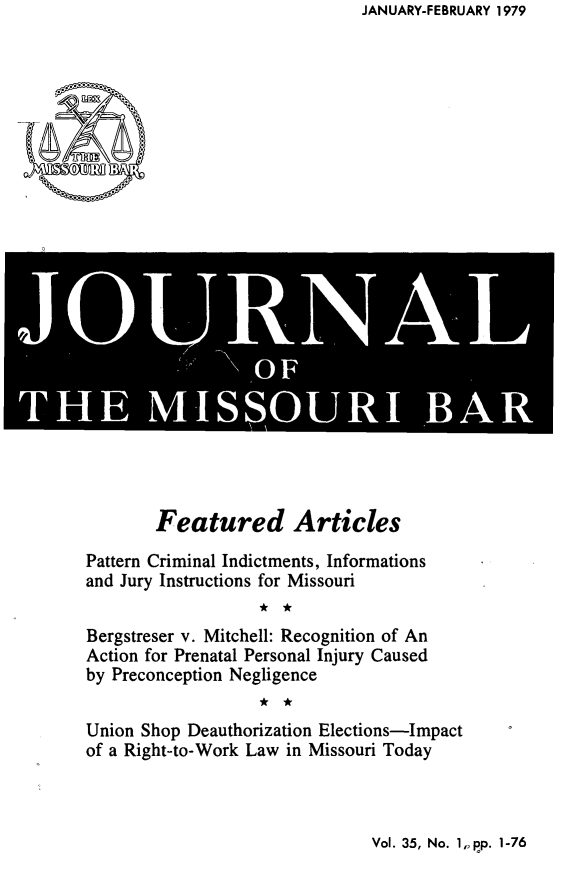 handle is hein.barjournals/jrmobar0035 and id is 1 raw text is: JANUARY-FEBRUARY 1979

*  D11A[
OF
THE MSSOUR BAR

Featured Articles
Pattern Criminal Indictments, Informations
and Jury Instructions for Missouri
Bergstreser v. Mitchell: Recognition of An
Action for Prenatal Personal Injury Caused
by Preconception Negligence
Union Shop Deauthorization Elections-Impact
of a Right-to-Work Law in Missouri Today

Vol. 35, No. 1,, pp. 1-76


