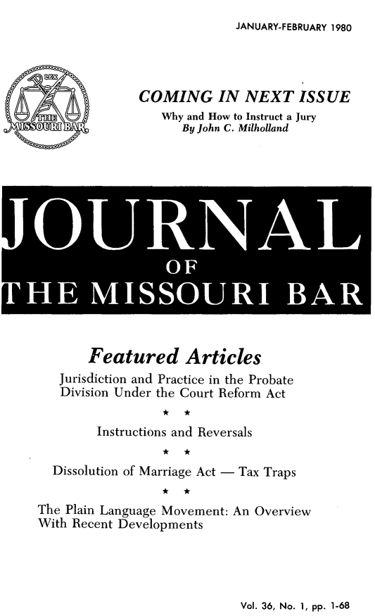 handle is hein.barjournals/jrmobar0036 and id is 1 raw text is: JANUARY-FEBRUARY 1980

COMING IN NEXT ISSUE
Why and How to Instruct a Jury
By John C. Milholland

I] r'  N
!HE MIOUI  B R

Featured Articles
Jurisdiction and Practice in the Probate
Division Under the Court Reform Act
Instructions and Reversals
Dissolution of Marriage Act - Tax Traps
The Plain Language Movement: An Overview
With Recent Developments

Vol. 36, No. 1, pp. 1-68


