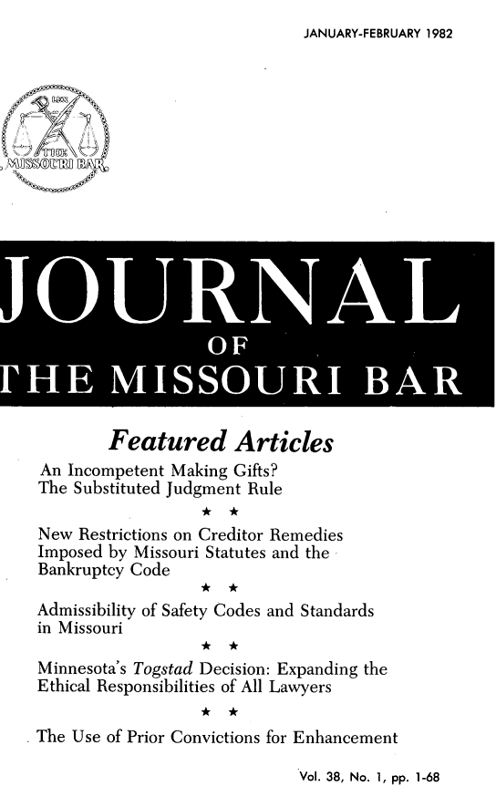 handle is hein.barjournals/jrmobar0038 and id is 1 raw text is: JANUARY-FEBRUARY 1982

JI] IS
OFi lS

Featured Articles
An Incompetent Making Gifts?
The Substituted Judgment Rule
* *k
New Restrictions on Creditor Remedies
Imposed by Missouri Statutes and the
Bankruptcy Code
Admissibility of Safety Codes and Standards
in Missouri
*k *
Minnesota's Togstad Decision: Expanding the
Ethical Responsibilities of All Lawyers
The Use of Prior Convictions for Enhancement

Vol. 38, No. 1, pp. 1-68


