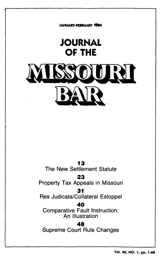 handle is hein.barjournals/jrmobar0040 and id is 1 raw text is: JANUARY-FEBRUARY 064
JOURNAL
OF THE

13
The New Settlement Statute
23
Property Tax Appeals in Missouri
31
Res Judicata/Collateral Estoppel
40
Comparative Fault Instruction:
An Illustration
48
Supreme Court Rule Changes

VOL. 40, NO. 1, pp. 1-68


