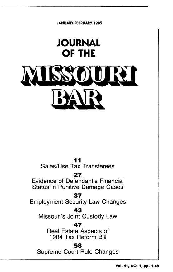 handle is hein.barjournals/jrmobar0041 and id is 1 raw text is: JANUARY-FEBRUARY 1985

JOURNAL
OF THE
11
Sales/Use Tax Transferees
27
Evidence of Defendant's Financial
Status in Punitive Damage Cases
37
Employment Security Law Changes
43
Missouri's Joint Custody Law
47
Real Estate Aspects of
1984 Tax Reform Bill
58
Supreme Court Rule Changes
Vol. 41, NO. 1, pp. 1-68


