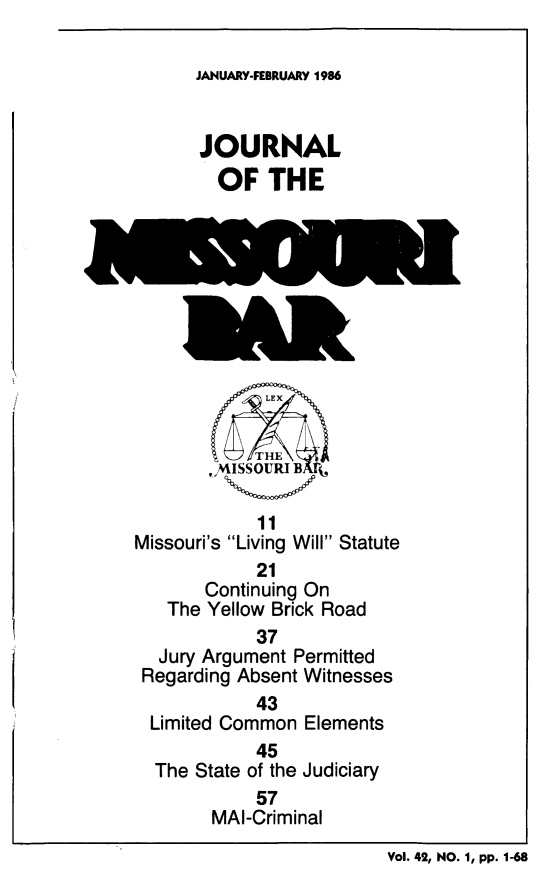 handle is hein.barjournals/jrmobar0042 and id is 1 raw text is: JANUARY-FEBRUARY 1986

JOURNAL
OF THE
,,MISSOUTRI B
11
Missouri's Living Will Statute
21
Continuing On
The Yellow Brick Road
37
Jury Argument Permitted
Regarding Absent Witnesses
43
Limited Common Elements
45
The State of the Judiciary
57
MAI-Criminal

Vol. 42, NO. 1, pp. 1-68


