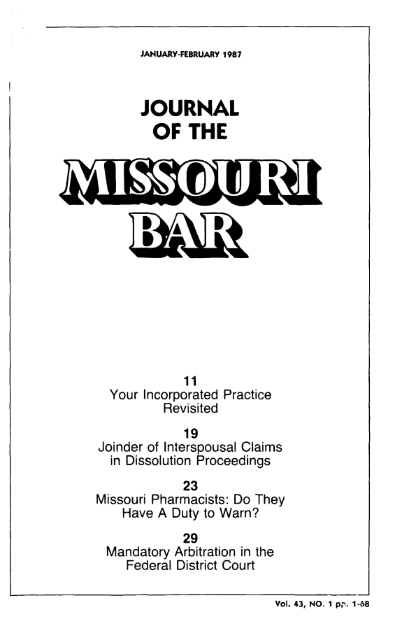 handle is hein.barjournals/jrmobar0043 and id is 1 raw text is: JANUARY-FEBRUARY 1987

JOURNAL
OF THE

Your Incorporated Practice
Revisited
19
Joinder of Interspousal Claims
in Dissolution Proceedings
23
Missouri Pharmacists: Do They
Have A Duty to Warn?
29
Mandatory Arbitration in the
Federal District Court

Vol. 43, NO. 1 pp. 1-68


