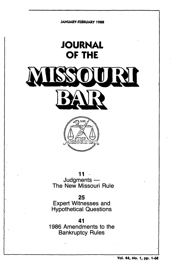 handle is hein.barjournals/jrmobar0044 and id is 1 raw text is: JANUARY-FEBRUARY 1988

JOURNAL
OF THE

11
Judgments
The New Missouri Rule
25
Expert Witnesses and
Hypothetical Questions
41
1986 Amendments to the
Bankruptcy Rules

Vol. 44, No. 1, pp. 1-68


