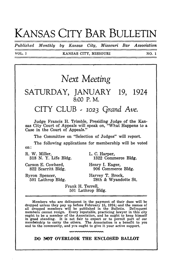 handle is hein.barjournals/kcbb0001 and id is 1 raw text is: KANSAS CITY BAR BULLETIN
Published Monthly by Kansas City, Missouri Bar Association
VOL. I             KANSAS CITY, MISSOURI            NO. 1

Next Meeting

SATURDAY,

JANUARY
8:00 P. M.

19, 1924

CITY CLUB - 1023 Grand Ave.
Judge Francis H. Trimble, Presiding Judge of the Kan-
sas City Court of Appeals will speak on, What Happens to a
Case in the Court of Appeals.
The Committee on Selection of Judges will report.
The following applications for membership will be voted

R. W. Miller,
318 N. Y. Life Bldg.
Carson E. Cowherd,
822 Scarritt Bldg.
Byron Spencer,
501 Lathrop Bldg.

L. C. Harper,
1322 Commerce Bldg.
Henry I. Eager,
906 Commerce Bldg.
Harvey T. Brock,
28th & Wyandotte St.

Frank H. Terrell,
501 Lathrop Bldg.
Members who are delinquent in the payment of their dues will be
dropped unless they pay up before February 15, 1924;-and the names of
all dropped members will be published in the Bulletin. Delinquent
members cannot resign. Every reputable, practicing lawyer in this city
ought to be a member of the Association, and he ought to keep himself
in good standing. It is not fair to expect or to permit part of our
membership to carry the others. The Association is a benefit to you
and to the community, and ycu ought to give it your active support.
DO NOT OVERLOOK THE ENCLOSED BALLOT


