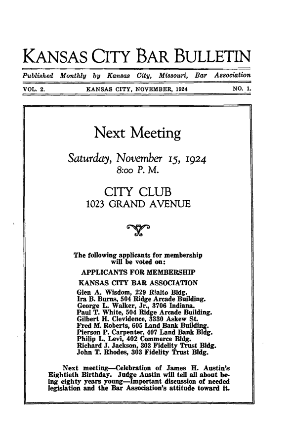 handle is hein.barjournals/kcbb0002 and id is 1 raw text is: KANSAS CITY BAR BULLETIN
Published Monthly by Kansas City, Missouri, Bar Association
VOL. 2.           KANSAS CITY, NOVEMBER, 1924              NO. 1.
Next Meeting
Saturday, November 15, 1924
8:oo P. M.
CITY CLUB
1023 GRAND AVENUE
The following applicants for membership
will be voted on:
APPLICANTS FOR MEMBERSHIP
KANSAS CITY BAR ASSOCIATION
Glen A. Wisdom, 229 Rialto Bldg.
Ira B. Burns, 504 Ridge Arcade Building.
George L. Walker, Jr., 3706 Indiana.
Paul T. White, 504 Ridge Arcade Building.
Gilbert H. Clevidence, 3330 Askew St.
Fred M. Roberts, 605 Land Bank Building.
Pierson P. Carpenter, 407 Land Bank Bldg.
Philip L. Levi, 402 Commerce Bldg.
Richard J. Jackson, 303 Fidelity Trust Bldg.
John T. Rhodes, 303 Fidelity Trust Bldg.
Next meeting-Celebration of James H. Austin's
Eightieth Birthday. Judge Austin will tell all about be-
ing eighty years young-Important discussion of needed
legislation and the Bar Association's attitude toward it.


