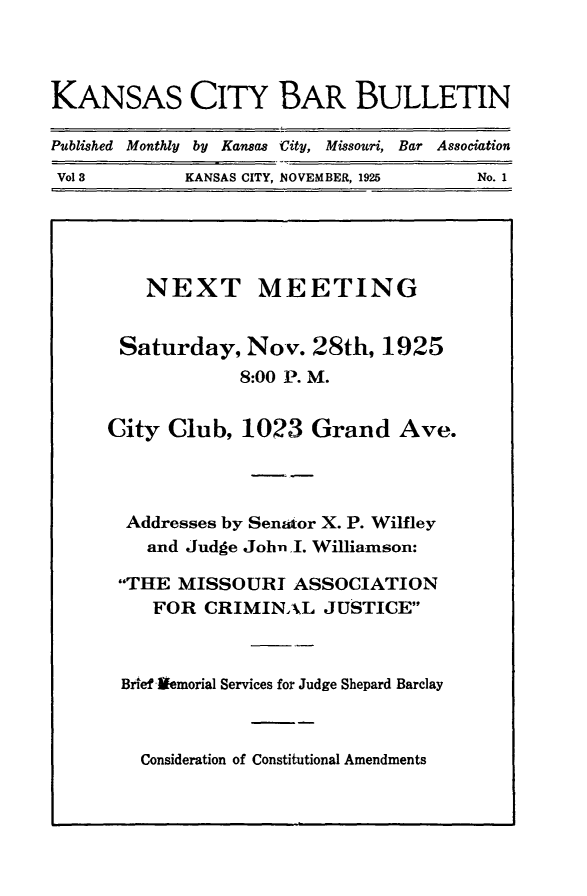 handle is hein.barjournals/kcbb0003 and id is 1 raw text is: KANSAS CITY BAR BULLETIN
Published Monthly by Kansas City, Missouri, Bar Association
Vol 3           KANSAS CITY, NOVEMBER, 1925         No. 1

NEXT MEETING
Saturday, Nov. 28th, 1925
8:00 P. M.
City Club, 1023 Grand Ave.
Addresses by Sen-aor X. P. Wilfley
and Judge John I. Williamson:
THE MISSOURI ASSOCIATION
FOR CRIMINAL JUSTICE
Brief Vemorial Services for Judge Shepard Barclay

Consideration of Constitutional Amendments


